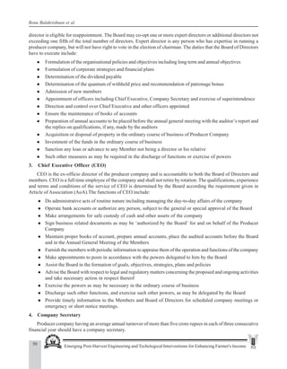 50 Emerging Post-Harvest Engineering and Techological Interventions for Enhancing Farmer's Income
Renu Balakrishnan et al.
director is eligible for reappointment. The Board may co-opt one or more expert directors or additional directors not
exceeding one fifth of the total number of directors. Expert director is any person who has expertise in running a
producer company, but will not have right to vote in the election of chairman. The duties that the Board of Directors
have to execute include:
z Formulation of the organisational policies and objectives including long term and annual objectives
z Formulation of corporate strategies and financial plans
z Determination of the dividend payable
z Determination of the quantum of withheld price and recommendation of patronage bonus
z Admission of new members
z Appointment of officers including Chief Executive, Company Secretary and exercise of superintendence
z Direction and control over Chief Executive and other officers appointed
z Ensure the maintenance of books of accounts
z Preparation of annual accounts to be placed before the annual general meeting with the auditor’s report and
the replies on qualifications, if any, made by the auditors
z Acquisition or disposal of property in the ordinary course of business of Producer Company
z Investment of the funds in the ordinary course of business
z Sanction any loan or advance to any Member not being a director or his relative
z Such other measures as may be required in the discharge of functions or exercise of powers
3. Chief Executive Officer (CEO)
CEO is the ex-officio director of the producer company and is accountable to both the Board of Directors and
members. CEO is a full time employee of the company and shall not retire by rotation. The qualifications, experience
and terms and conditions of the service of CEO is determined by the Board according the requirement given in
Article of Association (AoA).The functions of CEO include:
z Do administrative acts of routine nature including managing the day-to-day affairs of the company
z Operate bank accounts or authorize any person, subject to the general or special approval of the Board
z Make arrangements for safe custody of cash and other assets of the company
z Sign business related documents as may be ‘authorized by the Board’ for and on behalf of the Producer
Company
z Maintain proper books of account, prepare annual accounts, place the audited accounts before the Board
and in the Annual General Meeting of the Members
z Furnish the members with periodic information to appraise them of the operation and functions of the company
z Make appointments to posts in accordance with the powers delegated to him by the Board
z Assist the Board in the formation of goals, objectives, strategies, plans and policies
z Advise the Board with respect to legal and regulatory matters concerning the proposed and ongoing activities
and take necessary action in respect thereof
z Exercise the powers as may be necessary in the ordinary course of business
z Discharge such other functions, and exercise such other powers, as may be delegated by the Board
z Provide timely information to the Members and Board of Directors for scheduled company meetings or
emergency or short notice meetings.
4. Company Secretary
Producer company having an average annual turnover of more than five crore rupees in each of three consecutive
financial year should have a company secretary.
 