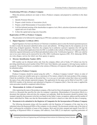 51
Emerging Post-Harvest Engineering and Techological Interventions for Enhancing Farmer's Income
Promoting Producer Organization among Farmers
Transforming FPO into a Producer Company
When the primary producers are ready to form a Producer company and prepared to contribute to the share
capital then
1. Identify Promoter Directors
2. Prepare a draft Articles of Association (AoA)
3. Prepare a draft Memorandum of Association (MoA)
4. Call first informal meeting of the shareholders to approveAoA, MoA, selection of promoter and authorized
capital and cost of each share
5. Collect the capital and savings also if possible.
Registration of FPO as Producer Company
The procedure to be followed for registering an FPO into a producer company is given below:
1. Digital Signature Certificate (DSC)
Digital Signature of at least one Director or Chairman is mandatory prior to enter the formal registration process
in order to make the document submitted online secure and authentic. All filings done by the companies are to be
filed using of digital signatures. Therefore, the company has to authorize a person’s signature who will sign the
documents. The prescribed application form for DSC is available in the website of Ministry of Corporate Affairs in
which the required information can be filled and submitted online to the ‘CertificationAgencies’. DSCs are valid for
one to two years which can be renewed for fee of Rs.1800. Certification Agencies (NIC, TCS, Safescript, MTNL
etc.) also charge a service fee which vary from agency to agency.
2. Director Identification Number (DIN)
DIN number can be obtained online only from the company affairs cell at Noida, UP without any fees by
providing identification proof number (Only PAN Card, Voter Identity card, passport or driving license number is
accepted). The prescribed form is available in the website of Ministry of Corporate Affairs and the application can
be submitted online.
3. Naming of a Producer Company
Producer Company should be named using the suffix “…..Producer Company Limited”. Select, in order of
preference, at least one suitable name up to a maximum of five names, related to the main product of the company.
Check the availability of the name on the portal http://www.mca.gov.in and make certain that it does not resemble
the name of any other already registered company. The application for the name can be filled in Form INC-1 with
DIN/PAN number of the directors and submitted to Registrar of Companies (RoC). Once the name is applied the
entire procedure should be completed within 60 days.
4. Memorandum & Articles of Association
After registering the name of the producer company, a MoAandAoAhas to be prepared.AnArticle ofAssociation
(AoA) is a document that specifies the rules for company’s operations. Memorandum of Association (MoA) is a
document that indicates what activities the company can undertake. Both the documents should be printed, duly
stamped, signed by the promoters in his/her own hand, his/her father’s name, occupation, address and the number of
shares subscribed for. Make sure that the Memorandum and Article is dated on a date after the date of stamping.
5. Documents to be submitted to the Registrar of Companies for the Incorporation of Producer Company
The following documents along with fees payable with the Registrar of Companies of the state has to be
submitted where the Registered Office of the company is to be situated. The documents include copy of the letter of
RoC confirming the availability of name of the company; MoA and AoA duly stamped and signed; Form INC-22
regarding of Registered Office of company (full address); Form DIR-22 (in duplicate) regarding particulars of
 