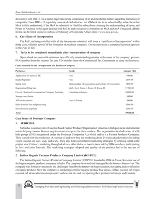 52 Emerging Post-Harvest Engineering and Techological Interventions for Enhancing Farmer's Income
Renu Balakrishnan et al.
directors; Form 1NC-7 (on a stamp paper) declaring compliance of all and incidental matters regarding formation of
companies; Form DIR – 12 regarding consent of each director; An affidavit has to be submitted by subscribers that
MoA is fully understood; if the MoA is submitted in Hindi by subscribers claiming the understanding of same; and
Power ofAttorney to the agent dealing with RoC to make necessary corrections in MoAand AoAif required. All the
forms can be filled online in website of Ministry of Corporate Affairs (http://www.mca.gov.in).
6. Certificate of Incorporation
The RoC, on being satisfied with all the documents submitted will issue a ‘certificate of incorporation’ within
thirty days, which is a proof of the formation of producer company. On incorporation, a company becomes a person
in the eyes of law.
7. Tasks to be completed immediately after incorporation of company
Open a bank account with minimum two officially nominated signatories in the name of the company¸ procure
PAN number from the Income Tax and TIN number from the Commercial Tax Department to carry out business.
Cost Estimated for the Incorporation of a Producer Company
Particular Heads Amount (Rs)
Application for name of PC Fees 500.00
Digital Signature Fees 2600.00
Stamp duty Memorandum of Association and Articles of Association 1500.00
Registration/Filing fees MoA, AoA, Form-1, Form-18, Form-32 17200.00
Fees of Chartered Accountant or Company Secretary Consultancy charges 10000.00
Stamps cancellation 300.00
Affidavit expenses Fees of Notary 500.00
Share transfer fees and processing 5000.00
Miscellaneous expenses 2000.00
Total 39600.00
Case Study of Producer Company
1. SUBICSHA
Subicsha, is an innovative Coconut based Farmer Producer Organisation in Kerala which played an instrumental
role in helping coconut farmers to get remunerative price for their produce. This organisation is a federation of self-
help groups (SHGs) registered under the Producer Companies Act which makes it a Farmer Producer Company.
They started with the production of coconut oil and now they are producing about 24 value added products including
virgin coconut oil, coir, soap, pickle etc. They also followed different marketing strategies by opening outlet at the
project area (Calicut), marketing through dealers at other districts, door to door sale by SHG members, participating
in fairs and sales festivals. The marketing strategies adopted and quality of the produce led to the success of
Subicsha.
2. Indian Organic Farmers Producer Company Limited (IOFPCL)
The Indian Organic Farmers Producer Company Limited (IOFPCL) founded in 2004 in Aluva, Kerala is one of
the largest organic producer company in India. The company is owned and managed by the farmers themselves. The
company was formed overcome to the challenges faced by the farmers in the production, marketing and certification
of organic produce. Now the company is marketing certified organic produce like spices, coffee, coconut oil, virgin
coconut oil, desiccated coconut powder, cashew nut etc. and is exporting their produce to Europe and Canada.
 