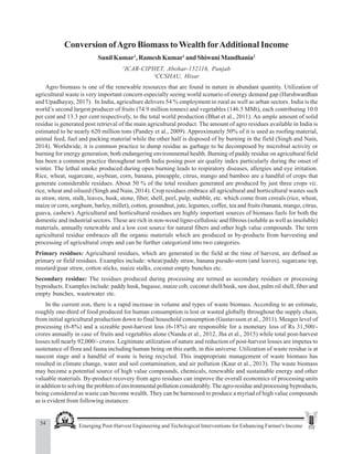 54 Emerging Post-Harvest Engineering and Techological Interventions for Enhancing Farmer's Income
Sunil Kumar et al.
Conversion ofAgro Biomass toWealth forAdditional Income
Sunil Kumar1
, Ramesh Kumar1
and Shiwani Mandhania2
1
ICAR-CIPHET, Abohar-152116, Punjab
2
CCSHAU, Hisar
Agro biomass is one of the renewable resources that are found in nature in abundant quantity. Utilization of
agricultural waste is very important concern especially seeing world scenario of energy demand gap (Harshwardhan
and Upadhayay, 2017). In India, agriculture delivers 54 % employment in rural as well as urban sectors. India is the
world’s second largest producer of fruits (74.9 million tonnes) and vegetables (146.5 MMt), each contributing 10.0
per cent and 13.3 per cent respectively, to the total world production (Bhat et al., 2011). An ample amount of solid
residue is generated post retrieval of the main agricultural product. The amount of agro residues available in India is
estimated to be nearly 620 million tons (Pandey et al., 2009). Approximately 50% of it is used as roofing material,
animal feed, fuel and packing material while the other half is disposed of by burning in the field (Singh and Nain,
2014). Worldwide, it is common practice to dump residue as garbage to be decomposed by microbial activity or
burning for energy generation; both endangering environmental health. Burning of paddy residue on agricultural field
has been a common practice throughout north India posing poor air quality index particularly during the onset of
winter. The lethal smoke produced during open burning leads to respiratory diseases, allergies and eye irritation.
Rice, wheat, sugarcane, soybean, corn, banana, pineapple, citrus, mango and bamboo are a handful of crops that
generate considerable residues. About 50 % of the total residues generated are produced by just three crops viz.
rice, wheat and oilseed (Singh and Nain, 2014). Crop residues embrace all agricultural and horticultural wastes such
as straw, stem, stalk, leaves, husk, stone, fiber, shell, peel, pulp, stubble, etc. which come from cereals (rice, wheat,
maize or corn, sorghum, barley, millet), cotton, groundnut, jute, legumes, coffee, tea and fruits (banana, mango, citrus,
guava, cashew). Agricultural and horticultural residues are highly important sources of biomass fuels for both the
domestic and industrial sectors. These are rich in non-wood ligno-cellulosic and fibrous (soluble as well as insoluble)
materials, annually renewable and a low cost source for natural fibers and other high value compounds. The term
agricultural residue embraces all the organic materials which are produced as by-products from harvesting and
processing of agricultural crops and can be further categorized into two categories.
Primary residues: Agricultural residues, which are generated in the field at the time of harvest, are defined as
primary or field residues. Examples include: wheat/paddy straw, banana pseudo-stem (and leaves), sugarcane top,
mustard/guar straw, cotton sticks, maize stalks, coconut empty bunches etc.
Secondary residue: The residues produced during processing are termed as secondary residues or processing
byproducts. Examples include: paddy husk, bagasse, maize cob, coconut shell/husk, saw dust, palm oil shell, fiber and
empty bunches, wastewater etc.
In the current eon, there is a rapid increase in volume and types of waste biomass. According to an estimate,
roughly one-third of food produced for human consumption is lost or wasted globally throughout the supply chain,
from initial agricultural production down to final household consumption (Gustavsson et al., 2011). Meager level of
processing (6-8%) and a sizeable post-harvest loss (6-18%) are responsible for a monetary loss of Rs 31,500/-
crores annually in case of fruits and vegetables alone (Nanda et al., 2012, Jha et al., 2015) while total post-harvest
losses toll nearly 92,000/- crores. Legitimate utilization of nature and reduction of post-harvest losses are impetus to
sustenance of flora and fauna including human being on this earth, in this universe. Utilization of waste residue is at
nascent stage and a handful of waste is being recycled. This inappropriate management of waste biomass has
resulted in climate change, water and soil contamination, and air pollution (Kaur et al., 2013). The waste biomass
may become a potential source of high value compounds, chemicals, renewable and sustainable energy and other
valuable materials. By-product recovery from agro residues can improve the overall economics of processing units
in addition to solving the problem of environmental pollution considerably.The agro-residue and processing byproducts,
being considered as waste can become wealth. They can be harnessed to produce a myriad of high value compounds
as is evident from following instances:
 
