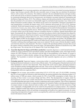 55
Emerging Post-Harvest Engineering and Techological Interventions for Enhancing Farmer's Income
Conversion of Agro Biomass to Wealth for Additional Income
1. Biofuel/bioethanol: Ever increasing population and industrialization have necessitated increasing demand of
energy. Agro-biomass currently offers the only renewable source of energy that can substitute for petroleum
fuels as well as reduce CO2
emissions. The cellulosic material is the most abundant biomass and agro-residues
on the earth and can be an attractive feedstock for bioethanol production. Bioethanol from agro-residues could
be a promising technology that involves four processes: pre-treatment, enzymatic hydrolysis, fermentation and
distillation (Gupta and Verma, 2015). The celluloses, lignans and other polysaccharides of agricultural residues
have the potential to be converted in to fermentable sugars by mechanical and enzymatic ways which can be
further fermented to produce ethanol. The ethanol can be used to run automobiles. Petroleum consumption for
road transportation is currently the largest source of CO2
emissions and accounts for 23% of CO2
emissions
worldwide. World total transport energy use and CO2
emissions are projected to be 80% higher by 2030 than the
current levels. Cassava, rice, maize, straws, stalks and bagasse can be used for biofuel production. Fermentation
is an enzymatic controlled anaerobic process. Before fermentation, raw biomass is pre-treated and hydrolysed
to increase surface area of the biomass, decrease crystalline structure of cellulose, separate hemicellulose and
lignin. Enzymatically the cellulosic biomass is converted into glucose which is then fermented into ethanol by
selected microorganisms. Brazil has developed a successful bioethanol program based on fermentation of sugar
in sugarcane feedstock to ethanol (Ben-Iwo et al., 2016). In India, Institute of Chemical Technology (Mumbai)
with the support of DBT has developed a technology to convert agro-residue into alcohol. The Kashipur plant
made as public-private-partnership (PPP model run by India Glycols Limited) is actually a series of big bioreactors.
The plant is utilising wheat and bagasse agro waste as raw material. The dry waste is fed into the plant is rapidly
converted into slurry by using chemicals. The slurry is treated with specialized cellulase enzymes that convert
the organic cellulose component of bio-waste into sugars. The plant produces 300 litres of alcohol for every 1000
kg of agro-waste. The cost per litre of 2G ethanol is Rs 25 per litre (Bagla, 2016).
2. Anaerobic digestion for biogas and fertilizer production: Anaerobic digestion is a multi-faceted technology
suitable for energy production from agricultural residues and other biodegradable wastes. Here high moisture
content (85–90%) biomass is first converted with the help of microorganisms in the absence of oxygen to
produce a mixture of carbon dioxide, methane rich gas (biogas) and traces of other gases such as hydrogen
sulphide. The by-product or nutrient rich digestate left after anaerobic digestion can serve as fertilizer for
agriculture.
3. Packaging material: Sugarcane baggase, a processing residue is washed and treated with a combination of
heating and chemical treatments to convert it into a fibrous matrix. The resulting pulp is bleached and mixed with
other ingredients to convert it into sheets/rolls. These sheets/rolls can be used as paper, packaging material or
can be moulded to produce biodegradable plates and cups. These can be an alternative to thermocol and plastics
which are otherwise non-biodegradable and major environmental concern (https://www.thebetterindia.com/63696/
biodegradable-tableware-sugarcane-fibre/).
4. Compost: On an average, agro-residues contain about 0.5% N, 0.2% P2
O5
and 1.5% K2
O (NPK). Assuming
that 50% of crop residues are utilized as cattle feed and fuel, the nutrient potential of the remaining residue is 6.5
million tonnes of NPK per annum, which accounts for 30% of total NPK consumption in India. Hence, the
recycling of these wastes is an essence (Singh and Nain, 2014). The decomposition of organic matter by
microorganisms in warm, moist, aerobic and anaerobic environment referred to as composting. It takes around
3-6 months depending upon agro-residue, moisture, temperature and oxygen conditions.Type of micro-organismal
consortia also plays a pivotal role in compost development. Government of India is stressing upon development
of compost manure to reduce chemical load on mother earth. The organic matter left after extraction of high
value compounds is biodegradable and can be routed for the production of compost manure. The composted
manure, if applied in arable land, improves soil texture and augments micronutrient deficiencies. It also increases
moisture-holding capacity of the soil and helps in maintaining soil health at less capital investments. In vermi-
composting, decomposition of organic waste is accomplished by earthworms and their nutrients rich excreta get
mixed with manure (Asnani, 2006).
 
