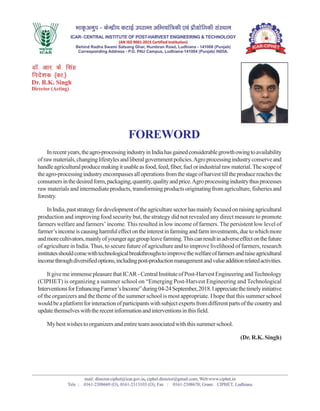 FOREWORD
Inrecentyears,theagro-processingindustryinIndiahasgainedconsiderablegrowthowingtoavailability
ofrawmaterials,changinglifestylesandliberalgovernmentpolicies.Agroprocessingindustryconserveand
handleagriculturalproducemakingitusableasfood,feed,fiber,fuelorindustrialrawmaterial.Thescopeof
theagro-processingindustryencompassesalloperationsfromthestageofharvesttilltheproducereachesthe
consumersinthedesiredform,packaging,quantity,qualityandprice.Agroprocessingindustrythusprocesses
raw materials and intermediate products, transforming products originating from agriculture, fisheries and
forestry.
InIndia,paststrategyfordevelopmentoftheagriculturesectorhasmainlyfocusedonraisingagricultural
production and improving food security but, the strategy did not revealed any direct measure to promote
farmers welfare and farmers’ income. This resulted in low income of farmers. The persistent low level of
farmer’sincomeiscausingharmfuleffectontheinterestinfarmingandfarminvestments,duetowhichmore
andmorecultivators,mainlyofyoungeragegroupleavefarming.Thiscanresultinadverseeffectonthefuture
of agriculture in India. Thus, to secure future of agriculture and to improve livelihood of farmers, research
institutesshouldcomewithtechnologicalbreakthroughstoimprovethewelfareoffarmersandraiseagricultural
incomethroughdiversifiedoptions,includingpost-productionmanagementandvalueadditionrelatedactivities.
ItgivemeimmensepleasurethatICAR-CentralInstituteofPost-HarvestEngineeringandTechnology
(CIPHET) is organizing a summer school on “Emerging Post-Harvest Engineering and Technological
InterventionsforEnhancingFarmer’sIncome”during04-24September,2018.Iappreciatethetimelyinitiative
of the organizers and the theme of the summer school is most appropriate. I hope that this summer school
wouldbeaplatformforinteractionofparticipantswithsubjectexpertsfromdifferentpartsofthecountryand
updatethemselveswiththerecentinformationandinterventionsinthisfield.
My best wishes to organizers and entire team associated with this summer school.
(Dr. R.K. Singh)
 