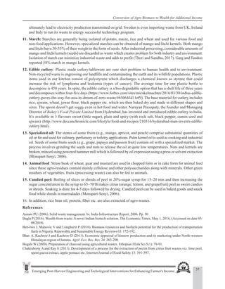 57
Emerging Post-Harvest Engineering and Techological Interventions for Enhancing Farmer's Income
Conversion of Agro Biomass to Wealth for Additional Income
ultimately lead to electricity production transmitted on grid. Sweden is even importing waste from UK, Ireland
and Italy to run its waste to energy successful technology program.
11. Starch: Starches are generally being isolated of potato, maize, rice and wheat and used for various food and
non-food applications. However, specialized starches can be obtained of mango and litchi kernels. Both mango
and litchi have 30-35% of their weight in the form of seeds.After industrial processing, considerable amounts of
mango and litchi kernels (seeds) are discarded as waste which creates problem for both industry and environment.
Isolation of starch can minimize industrial waste and adds to profit (Thori and Sandhu, 2017). Garg and Tandon
reported 58% starch in mango kernels.
12. Edible cutlery: Plastic made cutlery/tableware are sure shot problem to human health and to environment.
Non-recycled waste is engrossing our landfills and contaminating the earth and its wildlife populations. Plastic
items used in our kitchen consist of polystyrene which discharges a chemical known as styrene that could
increase the risk of lymphoma and leukemia (types of cancer). The average time for one plastic bottle to
decompose is 450 years. In spite, the edible cutlery is a bio-degradable option that has a shelf life of three years
and decomposes within four-five days (https://www.forbes.com/sites/micakelmachter/2016/03/30/indias-edible-
cutlery-paves-the-way-for-asia-to-dream-of-zero-waste/#650643d11ef9). The base material for cutlery includes
rice, ajwain, wheat, jowar flour, black pepper etc. which are then baked dry and made in different shapes and
sizes. The spoon doesn’t get soggy even in hot food and water. Narayan Peesapaty, the founder and Managing
Director of Bakey’s Food Private Limited from Hyderabad, has invented and introduced edible cutlery to India.
It’s available in 3 flavours sweet (little sugar), plain and spicy (with rock salt, black pepper, cumin seed and
ajwain) (http://www.deccanchronicle.com/lifestyle/food-and-recipes/210316/hyderabad-man-invents-edible-
cutlery.html).
13. Specialized oil: The stones of some fruits (e.g., mango, apricot, and peach) comprise substantial quantities of
oil or fat and used for culinary, perfumery or toiletry applications. Palm kernel oil is used as cooking and industrial
oil. Seeds of some fruits seeds (e.g., grape, papaya and passion fruit) contain oil with a specialized market. The
process involves grinding the seeds and nuts to release the oil at quite low temperatures. Nuts and kernels are
broken, minced using powered hammer mill which is followed by oil expression using a press or solvent extraction
(Monspart-Senyi, 2006).
14. Animal feed: Straw/husk of wheat, guar and mustard are used in chopped form or in cake form for animal feed
since these agro-residues contain mainly cellulose and other polysaccharides along with minerals. Other green
residues of vegetables, fruits (processing waste) can also be fed to animals.
15. Candied peel: Boiling of slices or shreds of peel in 20%-sugar syrup for 15–20 min and then increasing the
sugar concentration in the syrup to 65–70o
B makes citrus (orange, lemon, and grapefruit) peel as sweet candies
or shreds. Soaking is done for 4-5 days followed by drying. Candied peel can be used in baked goods and snack
food while shreds in marmalades (Monspart-Senyi, 2006).
16. In addition, rice bran oil, protein, fiber etc. are also extracted of agro-wastes.
References
Asnani PU (2006). Solid waste management. In: India Infrastructure Report, 2006. Pp. 30.
Bagla P (2016). Wealth from waste:Anovel Indian biotech solution. The Economic Times, May 1, 2016, (Accessed on date 05/
08/2018).
Ben-Iwo J, Manovic V and Longhurst P (2016). Biomass resources and biofuels potential for the production of transportation
fuels in Nigeria. Renewable and Sustainable Energy Reviews 63: 172-192.
Bhat A, Kachroo J and Kachroo D (2011). Economic appraisal of kinnow production and its marketing under North-western
Himalayan region of Jammu. Agril. Eco. Res. Rev. 24: 283-290.
Bogale W (2009). Preparation of charcoal using agricultural wastes. Ethopian J Edu Sci 5(1): 79-91.
Chakraborty A and Ray S (2011). Development of a process for the extraction of pectin from citrus fruit wastes viz. lime peel,
spent guava extract, apple pomace etc. Internet Journal of Food Safety 13: 391-397.
 