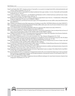 58 Emerging Post-Harvest Engineering and Techological Interventions for Enhancing Farmer's Income
Sunil Kumar et al.
Garg N and Tandon DK (1997). Amylase activity of Aspergillus oryzae grown on mango kernel after certain pretreatments and
aeration. Indian Food Packer 51(5): 26–29.
Gupta A and Verma JP (2015). Sustainable bio-ethanol production from agro-residues: A review. Renewable and Sustainable
Energy Reviews 41: 550-567.
Gustavsson J, Cederberg C, Sonessom U, van Otterdijk R and Meybeck A (2011). Global food losses and food waste- Extent,
causes and prevention. FAO report, Rome, Italy, pp. 38.
Harshwardhan K and Upadhyay K (2017). Effective utilization of agricultural waste: Review. J. Fundamentals of Renewable
Energy andApplications 7(5): doi:10.4172/20904541.1000237.
http://www.deccanchronicle.com/lifestyle/food-and-recipes/210316/hyderabad-man-invents-edible-cutlery.html (Retrieved on
date 24/08/2017).
https://medium.com/@dinmj/coconut-fiber-types-process-of-making-coconut-fibre-10455f0e2c8 (Retrieved on date 24/08/2017).
https://www.forbes.com/sites/micakelmachter/2016/03/30/indias-edible-cutlery-paves-the-way-for-asia-to-dream-of-zero-waste/
#650643d11ef9 (Retrieved on date 24/08/2017).
https://www.thebetterindia.com/63696/biodegradable-tableware-sugarcane-fibre/ (Retrieved on date 24/08/2017).
https://www.ucsusa.org/agriculturalresidue (Retrieved on date 24/08/2017).
Jha SN, Vishwakarma RK, RaiA,Ahmed T and Dixit AK (2015).Assessment of quantitative harvest and post-harvest losses of
major crops and commodities in India. ICAR-AICRPon PHT, ICAR-CIPHET, Ludhiana.
Kaur S, Dhillon GS and Brar SK (2013). Increasing trend towards production of high value bioproducts from biomass feedstocks.
Int. J.Waste Resources 3: 1-2 (doi: 10.4172/2252-5211.1000e105).
Kavitha M (2015). Production process of coir and coir products. Int. J. Res. Business Management 3(3): 39-48.
Monspart-Senyi J (2006). Fruit processing waste management. In: Handbook of fruits and fruit processing (Eds. Hui YH, Barta
J, Cano MP, GusekYW, Sidhu JS and Sinha NK). Blackwell publishing, Germany, pp. 171-186.
Nanda SK, Vishwakarma RK, Bathla HVL, Rai A and Chandra P (2012). Harvest and post-harvest losses of major crops and
livestock produce in India.AICRPon PHT, CIPHET (ICAR), Ludhiana.
PandeyA, Biswas S, Sukumaran RK and Kaushik N (2009). Study onAvailability of Indian Biomass Resources for Exploitation:
AReport Based on a Nationwide Survey TIFAC, New Delhi.
Shaha RK, Nayagi Y, Punichelvana AP and Afandi A (2013). Optimized extraction condition and characterization of pectin for
Kaffir lime (Citrus hystrix). Res. J.Agric. Forestry Sci. 1(2): 1-11.
Singh S and Nain L(2014). Microorganisms in the conversion of agricultural wastes to compost. Proc Indian Nat SciAcad 80(2):
473-481.DOI:10.16943/ptinsa/2014/v80i2/7.
Thory R and Sandhu KS (2017). A comparison of mango kernel starch with a novel starch from litchi (Litchi chinensis) kernel:
Physicochemical, morphological, pasting, and rheological properties, International Journal of Food Properties 20(4): 911-
921,DOI:10.1080/10942912.2016.1188403.
Yeoh S, Shi J and Langrish TAG (2008). Comparisons between different techniques for water-based extraction of pectin from
orange peels. Desalination 218: 229–237.
 