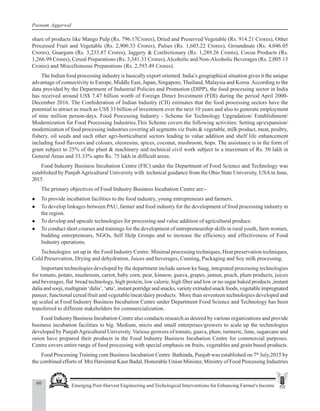 60 Emerging Post-Harvest Engineering and Techological Interventions for Enhancing Farmer's Income
Poonam Aggarwal
share of products like Mango Pulp (Rs. 796.17Crores), Dried and Preserved Vegetable (Rs. 914.21 Crores), Other
Processed Fruit and Vegetable (Rs. 2,900.33 Crores), Pulses (Rs. 1,603.22 Crores), Groundnuts (Rs. 4,046.05
Crores), Guargum (Rs. 3,233.87 Crores), Jaggery & Confectionary (Rs. 1,289.26 Crores), Cocoa Products (Rs.
1,266.99 Crores), Cereal Preparations (Rs. 3,341.31 Crores),Alcoholic and Non-Alcoholic Beverages (Rs. 2,005.13
Crores) and Miscelleneous Preparations (Rs. 2,593.49 Crores).
The Indian food processing industry is basically export oriented. India’s geographical situation gives it the unique
advantage of connectivity to Europe, Middle East, Japan, Singapore, Thailand, Malaysia and Korea.According to the
data provided by the Department of Industrial Policies and Promotion (DIPP), the food processing sector in India
has received around US$ 7.47 billion worth of Foreign Direct Investment (FDI) during the period April 2000-
December 2016. The Confederation of Indian Industry (CII) estimates that the food processing sectors have the
potential to attract as much as US$ 33 billion of investment over the next 10 years and also to generate employment
of nine million person-days. Food Processing Industry - Scheme for Technology Upgradation/ Establishment/
Modernization for Food Processing Industries.This Scheme covers the following activities: Setting up/expansion/
modernization of food processing industries covering all segments viz fruits & vegetable, milk product, meat, poultry,
fishery, oil seeds and such other agri-horticultural sectors leading to value addition and shelf life enhancement
including food flavours and colours, oleoresins, spices, coconut, mushroom, hops. The assistance is in the form of
grant subject to 25% of the plant & machinery and technical civil work subject to a maximum of Rs. 50 lakh in
General Areas and 33.33% upto Rs. 75 lakh in difficult areas.
Food Industry Business Incubation Centre (FIC) under the Department of Food Science and Technology was
established by PunjabAgricultural University with technical guidance from the Ohio State University, USAin June,
2015
The primary objectives of Food Industry Business Incubation Centre are:-
z To provide incubation facilities to the food industry, young entrepreneurs and farmers.
z To develop linkages between PAU, farmer and food industry for the development of food processing industry in
the region.
z To develop and upscale technologies for processing and value addition of agricultural produce.
z To conduct short courses and trainings for the development of entrepreneurship skills in rural youth, farm women,
budding entrepreneurs, NGOs, Self Help Groups and to increase the efficiency and effectiveness of Food
Industry operations.
Technologies set up in the Food Industry Centre: Minimal processing techniques, Heat preservation techniques,
Cold Preservation, Drying and dehydration, Juices and beverages, Canning, Packaging and Soy milk processing.
Important technologies developed by the department include sarson ka Saag, integrated processing technologies
for tomato, potato, mushroom, carrot, baby corn, pear, kinnow, guava, grapes, jamun, peach, plum products, juices
and beverages, flat bread technology, high protein, low calorie, high fiber and low or no sugar baked products ,instant
dalia and sooji, multigrain ‘dalia’, ‘atta’, instant porridge and snacks, variety extruded snack foods, vegetable impregnated
paneer, functional cereal/fruit and vegetable/meat/dairy products. More than seventeen technologies developed and
up scaled at Food Industry Business Incubation Centre under Department Food Science and Technology has been
transferred to different stakeholders for commercialization.
Food Industry Business Incubation Centre also conducts research as desired by various organizations and provide
business incubation facilities to big. Medium, micro and small enterprises/growers to scale up the technologies
developed by PunjabAgricultural University. Various growers of tomato, guava, plum, turmeric, lime, sugarcane and
onion have prepared their products in the Food Industry Business Incubation Centre for commercial purposes.
Centre covers entire range of food processing with special emphasis on fruits, vegetables and grain based products.
Food Processing Training cum Business Incubation Centre Bathinda, Punjab was established on 7th
July,2015 by
the combined efforts of Mrs Harsimrat Kaur Badal, Honorable Union Minister, Ministry of Food Processing Industries
 