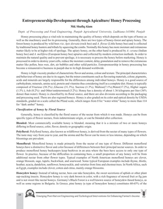 64 Emerging Post-Harvest Engineering and Techological Interventions for Enhancing Farmer's Income
Md. Shafiq Alam
Entrepreneurship Development throughApiculture/ Honey Processing
Md. ShafiqAlam
Deptt. of Processing and Food Engineering, Punjab Agricultural University, Ludhiana-141004, Punjab
Honey processing plays a vital role in maintaining the quality of honey which depends on the type of honey as
well as the machinery used for its processing. Generally, there are two types of honey-forest and apiary honey. The
forest honey is produced by wild bees viz; Apis dorsata (rock bee) and A. florae (Little honey bee) and is collected
by traditional honey hunters and tribals by squeezing the combs. Normally this honey has more moisture and extraneous
matter likely to be at higher risk of spoilage. The apiary honey, on the other hand is produced by A. cerana (Indian
honey bee) and A. mellifera (European honey bee) apiaries and collected by modern extraction methods. In order to
maintain the natural quality and to prevent spoilage, it is necessary to process the honey before marketing. Honey is
processed in order to destroy yeast cells, reduce the moisture content, delay granulation and to remove the extraneous
matter like pollen, bees wax, dirt, air bubbles and other solid particles. Entrepreneurship in honey processing has
become a remunerative business in punjab due to its high demand worldwide.
Honey is high viscosity product of characteristic flavor and aroma, colour and texture. The principal characteristics
and behaviour of honey are due to its sugars, but the minor constituents such as flavouring materials, colour, pigments,
acids and minerals are largely responsible for the differences among individual honeys. Honey is a good source of
carbohydrate, minerals, amino acid, protein and vitamins thus considering itself as a complete diet. Honey is typically
composed of Fructose (38.2%) ,Glucose (31.3%), Sucrose (1.3%), Maltose(7.1%),Water(17.2%), Higher sugars
(1.5% ), Ash (0.2%) and Other/undetermined (3.2%). Honey has a density of about 1.36 kilograms per liter (36%
denser than water). Honey is classified by its floral source, and there are also divisions according to the packaging
and processing used. There are also regional honeys. Honey is also graded on its color and optical density by USDA
standards, graded on a scale called the Pfund scale, which ranges from 0 for “water white” honey to more than 114
for “dark amber” honey.
Classification of honey by Floral Source
Generally, honey is classified by the floral source of the nectar from which it was made. Honeys can be from
specific types of flower nectars, from indeterminate origin, or can be blended after collection.
Blended: Most commercially available honey is blended, meaning that it is a mixture of two or more honeys
differing in floral source, color, flavor, density or geographic origin.
Polyfloral: Polyfloral honey, also known as wildflower honey, is derived from the nectar of many types of flowers.
The taste may vary from year to year, and the aroma and the flavor can be more or less intense, depending on which
bloomings are prevalent.
Monofloral: Monofloral honey is made primarily from the nectar of one type of flower. Different monofloral
honeys have a distinctive flavor and color because of differences between their principal nectar sources. In order to
produce monofloral honey beekeepers keep beehives in an area where the bees have access to only one type of
flower. In practice, because of the difficulties in containing bees, a small proportion of any honey will be from
additional nectar from other flower types. Typical examples of North American monofloral honeys are clover,
orange blossom, sage, tupelo, buckwheat, and sourwood. Some typical European examples include thyme, thistle,
heather, acacia, dandelion, sunflower, honeysuckle, and varieties from lime and chestnut trees. In NorthAfrica, such
as Egypt, examples include clover, cotton and citrus, mainly orange blossoms.
Honeydew honey: Instead of taking nectar, bees can take honeydew, the sweet secretions of aphids or other plant
sap-sucking insects. Honeydew honey is very dark brown in color, with a rich fragrance of stewed fruit or fig jam
and is not sweet like nectar honeys. Germany’s Black Forest is a well known source of honeydew-based honeys, as
well as some regions in Bulgaria. In Greece, pine honey (a type of honeydew honey) constitutes 60-65% of the
 