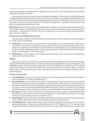 65
Emerging Post-Harvest Engineering and Techological Interventions for Enhancing Farmer's Income
Entrepreneurship Development Through Apiculture/ Honey Processing
annual honey production. Honeydew honey is popular in some areas, but in other areas beekeepers have difficulty
selling the stronger flavored product.
The production of honeydew honey has some complications and dangers. The honey has a much larger proportion
of indigestibles than light floral honeys, which can cause dysentery to the bees, resulting in the death of colonies in
areas with cold winters. Good beekeeping management requires the removal of honeydew prior to winter in colder
areas. Bees collecting this resource also have to be fed protein supplements, as honeydew lacks the protein-rich
pollen accompaniment gathered from flowers.
Bastard Honey: Bastard honey is honey whose floral origins are unknown. Compared to monofloral honey, honey
from one type of plant, or polyfloral honey, honey that has been mixed, bastard honey’s origins are either unknown,
undisclosed, or something else of the sort. The idea of bastard honey comes from the idea of illegitimate honey,
whose ancestry is unknown.
Classification by packaging and processing
Generally, honey is bottled in its familiar liquid form. However, honey is sold in other forms, and can be subjected
to a variety of processing methods.
z
z
z
z
z Comb honey is honey meant to be consumed still in the honeybees’ wax comb. Comb honey traditionally is
collected by using standard wooden frames in honey supers. The frames are collected and the comb cut out in
chunks before packaging.As an alternative to this labor intensive method, plastic rings or cartridges can be used
that do not require manual cutting of the comb and speed packaging. Comb honey harvested in the traditional
manner is also referred to as “Cut-Comb honey”.
z Chunk honey is honey packed in wide mouth containers consisting of one or more pieces of comb honey
immersed in extracted liquid honey.
Organic
Organic honey and honey combs are those produced, processed and packaged in accordance with the principles
of organic farming. Often organic honey is certified as meeting organic standards by some government agency or an
independent organic farming certification organization. In the United Kingdom, the standard covers not only the
origin of bees, but also the sitting of the apiaries. These must be on land that is certified as organic, and within a
radius of four miles from the apiary site, nectar and pollen sources must consist essentially of organic crops or
uncultivated areas.
Varieties of processing
z Crystallized honey is honey in which some of the glucose content has spontaneously crystallized from solution
as the monohydrate. Also called “granulated honey.”
z Pasteurized honey is honey that has been heated in a pasteurization process. Pasteurization in honey reduces
the moisture level, destroys yeast cells and liquefies crystals in the honey. While this process sterilizes the honey
and improves shelf-life, it has some disadvantages. Excessive heat-exposure also results in product deterioration,
as it increases the level of hydroxymethylfurfural (HMF) and reduces enzyme (e.g. diastase) activity. The heat
also affects appearance, taste, and fragrance. Heat processing can also darken the natural honey color (browning).
z Raw honey is honey as it exists in the beehive or as obtained by extraction, settling or straining without adding
heat (although some honey that has been “minimally processed” is often labeled as raw honey). Raw honey
contains some pollen and may contain small particles of wax.
z Strained honey is honey which has been passed through a mesh material to remove particulate material (pieces
of wax, propolis, other defects) without removing pollen, minerals or valuable enzymes.
z Ultra-filtered honey is honey processed by very fine filtration under high pressure to remove all extraneous
solids and pollen grains. The process typically heats honey to 150–170 °F (approx 65-77 °C) to more easily pass
through the fine filter. Ultra-filtered honey is very clear and has a longer shelf life, because it crystallizes more
 