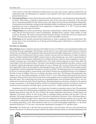 66 Emerging Post-Harvest Engineering and Techological Interventions for Enhancing Farmer's Income
Md. Shafiq Alam
slowly because of the high temperatures breaking down any sugar seed crystals, making it preferred by the
supermarket trade. The heating process degrades certain qualities of the honey similar to the aforementioned
pasteurization process.
z Ultrasonicated honey is honey that has been processed by ultrasonication, a non-thermal processing alternative
for honey. When honey is exposed to ultrasonication, most of the yeast cells are destroyed. Yeast cells that
survive sonication generally lose their ability to grow. This reduces the rate of honey fermentation substantially.
Ultrasonication also eliminates existing crystals and inhibits further crystallization in honey. Ultrasonically aided
liquefaction can work at substantially lower temperatures of approximately 35 °C (95 °F) and can reduce
liquefaction time to less than 30 seconds.
z Whipped honey also called creamed honey, spun honey, churned honey, candied honey and honey fondant is
honey that has been processed to control crystallization. Whipped honey contains a large number of small
crystals in the honey. The small crystals prevent the formation of larger crystals that can occur in unprocessed
honey. The processing also produces a honey with a smooth spreadable consistency.
z Dried honey has the moisture extracted from liquid honey to create a completely solid, non-sticky honey. This
process may or may not include the use of drying and anti-binding agents. Dried honey is commonly used to
garnish desserts.
Post-Harvest Handling
Honey Heating: Honey is heated to increase its flowability for ease in its filtration, prevent granulation problem and
for bottling the honey (packaging). This heating is mostly done in a very crude manner either directly or indirectly
without any consideration to the temperature and exposure period. Such higher temperatures are known to result in
discoloration, loss of characteristic flavour, aroma, vitamins, enzymes and even break down of sugars resulting in
increase of hydroxymethyl furfural (HMF) content moreover, direct heating may even result in caramelization of
honey. Sometimes, the beekeepers deliberately do it to darken the honey so that it is more acceptable to consumers.
Actually consumers have more appeal for darker honey. The colour of honey depends on source flora, darker the
colour higher will be the mineral content. The honey is also heated to delay granulation thus there is always a need
to properly regulate the temperature during heating. For ease in filtering, the viscosity of honey has to be brought
down appreciably. If this is the only objective, then heating the honey up to 40°C will suffice because further increase
in temperature would not significantly bring down viscosity any further. The filtering process can even be speeded up
by the use of some gear pump or vacuum pump. In the former, haziness may be produced because of air trapping in
the form of some air bubbles. However, on settling it becomes crystal clear. The filtering at this temperature may
separate out wax, the melting temperature of which is 62-65°C. Even while heating, there should be provision of
continuous stirring of honey since otherwise the honey on the periphery may be exposed to higher temperatures than
that at the centre. This is particularly true in the case of granulated honey since its thermal conductivity is very low
and known to be about one tenth of that of liquid honey. During heating process, the honey should never be exposed
to outer environment i.e. the heating should be carried in an enclosed container to preserve its flavour, aroma as it
would not let the constituents with high vapour pressure to go off i.e. volatile substances should not escape.
Granulation in itself is not a problem. Every honey has its tendency to granulate sooner or later. The granulated
honeys in our country do not find consumer acceptability as these are considered as adulterated honeys. The granulation
depends upon dextrose water (D: W) ratio of honey, the storage temperature and presence of pollen grains and
impurities. The honeys with D: W ratio of more than 2:1 granulate quickly and those with less than 1.8 do not
granulate. The storage temperature around 14°C favors the crystallization of dextrose. This is all because honey is
a supersaturated solution of sugars and on exposure to low temperature, the dextrose separates out as crystals. This
crystallization is enhanced by the presence of material such as pollen grains and other fine impurities. While heating
for avoiding granulation, every effort should be made not to exceed recommended temperatures i.e. the honey
should be heated up to 77°C for only 5 min and then immediately be brought to 57°C and then stored.
Processing: The thumb rule is that the least processed honey is the best honey. However, the processing has
become a necessary evil. Honey processing is termed as the indirect heating of honey at controlled temperatures and
 