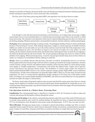 67
Emerging Post-Harvest Engineering and Techological Interventions for Enhancing Farmer's Income
Entrepreneurship Development Through Apiculture/ Honey Processing
durations to facilitate its filtering, destroying all the yeast cells thereby preventing fermentation and delay granulation
besides retaining its natural flavour, colour, aroma and other constituents.
The flow chart of the honey processing plant (HPP), unit-operation wise, has been shown as under:
Even though it is fact that the least processed honey is the best honey, yet in India honey processing is highly
stressed upon since it is never pondered upon as to what the honey processing is and if there is any need for so called
honey processing. The exhaustive unit operations which may be required depending upon the above two factors are
pre-heating, pumping, filtration, pasteurization, anti-granulation treatment, moisture reduction, settling and packaging.
Packaging: Honey packaging technology is lacking in India. The packaging/ bottling of honey in itself is problematic
because of honey being too viscous. If the bottling temperature is higher, it creates numerous air bubbles but these
bubbles are smaller in size and readily rise up to the surface and may result into froth. But if the temperature is low,
the bubbles produced are only a few but these are larger in size and do not readily rise to the surface. So while
bottling, the tip of funnel should touch the bottle and should remain submerged in honey to check the air trapping or
the funnel tip should touch the side wall of bottle. The vacuum packing technology may, however, totally avoid the
problem of air trapping. While purchasing honey, it must be stressed upon that the honey does not have froth at its
surface as it enhances its fermentation thereby reducing its shelf life.
Storage: There is an orthodox that the older the honey, the better it would be. Scientifically, however, it is not true.
Honey quality deteriorates during storage with time which is actually governed by the storage temperature, moisture
content of honey, storage structure and ambient relative humidity. Honey becomes darker in colour during storage,
more rapidly so at higher temperatures. Contamination with metals also darkens honey. Sugars such as glucose,
sucrose and fructose also decrease during storage. The breakdown of various sugars results into increase in
hydroxymethyl furfural (HMF) which is a very sensitive indicator of honey quality. Higher HMF is also an indication
of heated honey. In India where temperatures are generally higher, HMF is likely to cross the limits if stored at room
temperature. So, there is a strong need for appropriate storage conditions if our honey has to find market outside
India.According to our common Indian Standards (AGMARK), only fiehe test is prescribed, but it is only qualitative
and does not depict the degree of deterioration.
The honey stored under refrigerated conditions does not spoil and shelf life remains quite long. However, during
storage, the air-tightness of container must be ensured and the pack should immediately be closed after its use. It is
so because honey being hygroscopic, may absorb moisture from environment which may trigger off some fermentation
and spoilage may occur.
Unit Operations involved in a Modern Honey Processing Plant:
Liquification: Raw and granulated honey is liquefied in a liquefier at 40°C for 30 minutes in order to reduce the
viscosity and increase the flowability of honey through the system.
Preheating and Straining: In the stainless steel preheating tank provided with coarse filter mesh (50-80 mesh size)
to exclude coarse particles and a stirrer for uniform heating, the liquefied raw honey is heated and maintained at
45°C by circulating hot water through hot water jacket using centrifugal pump. At 45°C bees wax does not melt.
Micro-filtration: Through gear pump, honey is pumped to special polyurethane cartridge type filter to remove
suspended solids of upto 40 microns which removes practically all dust, bee particles, foreign particles and pollen
grains. In place of such filters, long type cloth filters or stainless steel filters or simple filters are also being used.
 
