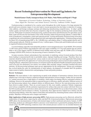 70 Emerging Post-Harvest Engineering and Techological Interventions for Enhancing Farmer's Income
Manish Kumar Chateli et al.
RecentTechnological Intervention forMeat and Egg Industry for
EntrepreneurshipDevelopment
Manish Kumar Chatli,Amanpreet Kaur, O.P. Malav, Nitin Mehta and Rajesh V. Wagh
Department of Livestock Products Technology, College of Veterinary Science,
Guru Angad Dev Veterinary and Animal Sciences University, Ludhiana-141004, Punjab
Food-processing is considered to be a sunrise sector throughout the world, because of its large potential for
growth and socio economic impact. It not only leads to income generation but also helps in reduction of wastage,
value addition, and foreign exchange earnings and enhancing manufacturing competitiveness. In today’s global
market, quality and food safety have become competitive edge for the enterprises producing foods and providing
services. With proper investment in food processing, technical innovation and infrastructure for agriculture sector,
India could well become the food basket of the world. Presently, Indian food processing industry is ranked fifth in
terms of production, consumption, export and expected growth. A strong and dynamic food processing sector plays
a significant role in diversification of agricultural activities and employment opportunities. Food processing accounts
for about 14% of manufacturing GDP, i.e. Rs. 2,80,000 crore, and employs about 13 million people directly and 35
million people indirectly. With the investment of every 1 million rupees, 18 direct jobs and 64 indirect jobs are created
in organized food processing industry.
Livestock Industry especially meat and poultry products is most unorganized sector.As per BAHS, 2016 estimates
7.2 MT meats and 82.9 billion egg production with a per capita availability of 5.5 kg meat and 66 eggs per annum.
India is one of the biggest exporter of deboned frozen buffalo meat and earns appx Rs 30,000 crores of foreign
exchange (APEDA 2016), however, the processing of meat is limited to 2% only.
In many occasions, farmers and producers face uncertainty in marketing various livestock produce from their
farms leading to unassured profit due to perishable nature, improper handling and storage. Therefore, these raw
materials should be further processed into various ready-to-cook and ready-to-eat meat/egg/poultry/fish products
having longer shelf life by the application of various processing technologies and novel preservation methods. The
changing lifestyle, urbanization and awareness of consumers lead to the demand of health-oriented livestock products
such as low-fat, low-cholesterol, low-calorie, low-sodium, fiber enriched, omega-3 enriched, fortified with micro
nutrients. All the processing techniques open up new opportunities for the entrepreneurs. Various new techniques
has evolved during the years for mechanization of meat industry, development of extended shelf life products,
improvement of quality characteristics and packaging of meat and poultry products.
Recent Techniques
Robotics: The meat industry is also experiencing an uptick in the adoption of automation solutions; however the
adoption rate is slow due to intensive capital investments and realization of lower margins. Further, the raw materials
(i.e. animal carcasses) have a high degree of variability, which makes developing effective automated solutions a
challenge. However, the automation leads to expected increase in efficiency, quality and safety. Different sectors of
the food processing industry have adopted robotics at different paces. However, the meat processing sector has
been slower to adopt robotics. There are several reasons for this, most notably, sanitation. Robotic components
aren’t always compatible with the sanitation requirements for surfaces that come into contact with food. However,
the FDA recently approved wash-down robots and end-of-arm-tooling (EOAT) for use in direct food contact, which
has spurred interest and investment in robotics. In particular, these approvals have helped move robotics into the
meat processing industry, where they improve food safety and sanitation by eliminating human contact with the food
product. Machines will become more compact and smarter.
High Application of high pressure processing (HPP): High pressure processing can be effectively utilized for
tenderization of tough meats, improving the safety and shelf life of processed products. High pressure processing
(HPP) allows the decontamination of foods with minimal impact on their nutritional and sensory features. In HPP
technology, products are submerged in fluid in a pressure vessel and pressure is generated by pumping fluid into the
closed vessel. The HPP technology tenderizes meat with constant pressure exerted over an extended duration and
 