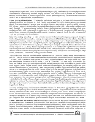 71
Emerging Post-Harvest Engineering and Techological Interventions for Enhancing Farmer's Income
Recent Technological Intervention for Meat and Egg Industry for Entrepreneurship Development
at temperature as high as 40°C. Unlike in canning/retort pouch packaging, HPP technology utilizes high pressure and
low temperature for processing, hence the integrity, freshness, taste, nutritive value of products will be maintained.
Once the influence of HPP on the muscle proteome is assessed optimum processing conditions will be established
and HPP will be applied to meat pieces and sauces.
Pulsed electric field processing: PEF processing involves the application of very short, high-voltage electrical
pulses released from two electrodes to a food. Usually, some pulses of 20 -1000 ìs duration with several thousand
electric field strength (kV/cm) between some specialized electrodes are required for an effective PEF treatment.
PEF efficiency is directly proportional to Electric field, Pulse duration (pulse width x pulse number) and larger cells
easily damaged. PEF act as non-thermal hurdle for the growth of spoilage and pathogenic microbes, so help in the
production of safe, stable products with the maintenance of desired organoleptic characteristics. PEF is also been
applied for pre-treatment of fruits and vegetables prior to extraction of juice or drying. It also helps in treatment of
waste and processing water of meat plants.
Innovative cooking technology : In order to limit or prevent the formation of mutagenic compounds during the
food cooking, particularly muscle food cooking, it is required to control Maillard reactions by reducing the cooking
temperature and limiting water loss experienced by food during cooking. There is therefore a need for the Food
Industry to have novel methods for cooking which preserve organoleptic properties of food made of meat or fish, and
significantly reduce the new formation of polycyclic or heterocyclic mutagenic compounds. The use of an atmosphere
mainly composed of CO2
during the cooking of a piece of meat in an oven heated to high temperatures allows to
significantly reduce the new formation of the majority of the heterocyclic volatile compounds coming from the
Maillard reactions, as well as the majority of volatile compounds coming from oxidation reactions (aldehydes, alkyl
furans), compared to a conventional cooking performed with air.
Sous vide Cooking: Sous-vide (French word for “under vacuum”) is a method of cooking of food placed in a plastic
pouch or a glass jar and cooked in a water bath or steam environment for longer than normal cooking times (usually
1 to 7 hours, up to 48 or more in some cases) at an accurately regulated temperature. The temperature is much lower
than normally used for cooking, typically around 55 to 60 °C (131 to 140 °F) for meat, higher for vegetables. The
intent is to cook the item evenly, ensuring that the inside is properly cooked without overcooking the outside, and to
retain moisture. Sealing the food in sturdy plastic bags retains juices and aroma that otherwise would be lost in the
process. The maintenance of temperature in a water bath prevents overcooking. In conventional high-heat cooking,
such as oven roasting or grilling, the food is exposed to heat levels that are much higher than the desired internal
cooking temperature leading to overcooking or undercooking, if not monitored closely. However, in this the precise
temperature control of the water bath results in very precise control of cooking. Moreover, the temperature, and
cooking can be even throughout the muscle food including irregularly-shaped and very thick meat cuts. The use of
lower temperatures than conventional cooking results in much higher succulence at these lower temperatures, as cell
walls in the food do not burst. Tough collagen in connective tissue get hydrolysed into gelatin reduces the toughness
and improves juiciness. The exclusion of oxygen from food reduces the problem of oxidation of fat and proteins. It
also improves the transfer of heat between the water bath and food, without the thermal insulating properties of any
trapped air in the bag.
Enrobing: Enrobing/coating of meat products with edible materials viz. flours, whole eggs liquid and other additives
enhance the acceptability of meat products. Enrobing imparts the products a crispy texture and increase the pleasure
of eating with more desirable colour. Products will be juicer as natural juice is retained. Edible coating improves
texture, flavour, nutritive value, juiciness and tenderness. Coating material act as sealing agent to prevent excess oil
absorption. Meat pieces can be enrobed using whole egg liquid, curd, flours, corn flakes and bread crumbs which
give crispy taste. Goat meat croquettes, goat meat samosa and goat meat cutlets were standardized at GADVASU.
Product innovation and diversification: Consumers always have internal perceptions, ideas or expectations of
the sensorial attributes for a specific food commodity. These perceptions vary with region, community and cooking
habits of the people. Any deviations from these expectations could be directly related to differences in quality. For
instance, the surimi based products are known for its chewiness and gumminess in texture. The natural taste and
color of the product are also very important concerns. The overall characteristic profile of the product may be
 