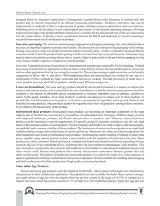 72 Emerging Post-Harvest Engineering and Techological Interventions for Enhancing Farmer's Income
Manish Kumar Chateli et al.
designed based on consumer’s preferences. Consequently, a golden brown color formation in smoked milk fish
product may be directly associated to an efficient processing performance. Therefore, innovative idea can be
implemented or marketed, if there is improvement in product attributes, process optimization and cost reduction.
Marketing serves as the key player in any technological innovations. To develop the marketing strategies, thorough
technical knowledge of the product attributes and process is essential for the efficient delivery of the new innovations
into the market chains. Evidently, a close coordination between the R& D and marketing is crucial in ensuring a
successful innovation and diversification of products.
Innovative packaging: The selection and designing of appropriate packaging technologies for value added products
becomes an important segment in product innovations. The processors are looking for the packaging with cooking/
heating convenience, improved product protection and environment safety. Further, it should be designed that the
consumer needn’t touch the product before putting it in the oven and clean up is easy and mess free. Consumers may
need to remove the primary package from a sleeve, detach a label or poke a hole in the pack before popping it in the
oven, but no culinary expertise is required to cook the product.
Retorting: Thermal processing of meat destroys microorganisms and enzymes responsible for food spoilage. Thermal
processing of foods refers to application of heat to improve digestibility, texture, flavour and destruction of enzymes
and microbial population there by increasing the storage life. Thermal processing or application heat can be broadly
categorised in below 100 0
C and above 1000
Ctemperature.Meat and meat products are cooked by any one or a
combination of three methods dry heat, moist heat and microwave cooking. Thermal processing in metal cans or
retort pouches increases shelf life of products and decreases 50% processing time.
Least cost formulations: The meat and egg products should be developed/formulated in a manner to improve the
nutritive and sensory quality with a reduction in the cost of production, so that the nutritive animal protein should be
available to the masses at affordable prices. Incorporation of seasonal vegetables such as cabbage, cauliflower,
carrot, bottle guard, pumpkin, etc.in meat products would be advantageous to reduce cost of meat products, to
provide fiber and flavonoids in meat products, to facilitate consumption of vegetables and to provide balanced and
healthful diet meat products. Meat products added with vegetables may find wide popularity among Indian consumers.
It will improve the functionality of the product.
Restructured meat products: Restructured meat products are becoming an important component of the meat
industry due to benefits like convenience in preparation, less demanded meat trimmings, different shapes product
with improved tenderness, juiciness and flavour characteristics at economic cost. Moreover, restructured meat
products can be formulated as per the requirement of a specific group of consumers seeking low fat, low salt, high
dietary fibre and antioxidants in meat products. Various extenders and binders are used to improve the functionality,
acceptability and economic viability of these products. The limitations of restructured meat products are rapid lipid
oxidation during storage which deteriorates its colour and flavour. Moreover, low value cuts when incorporated also
affect tenderness and colour of restructured meat products. Restructuring implies binding or holding of small meat
pieces together using natural proteins to form a meat product with the properties of steak and roast meat. These
products are called, reformed, flaked and formed, chopped and shaped and chunked and formed depending on large
extent by the size of the constituent pieces. Sometimes they are also referred as intermediate value products. This
type of product is preferred by the consumer and marketed as intermediate in value between traditional burgers and
intact muscle steak. Restructured products have sensory characteristics somewhere between ground meat and
intact muscle steaks. The purpose of producing restructured products is to effectively market low value carcasses of
spent or aged animals with poor conformation and carcass components. Several methods like tumbling and massaging
and blade tenderization facilitate production of high quality restructured products.
Value added Egg Products:
Various processed egg products were developed at GADVASU, whose patent technologies are transferred to
entrepreneurs for their commercial exploitation. These products are now available Pan-India. Many varieties (mango,
pine apple, plain) of egg jam were developed which has protein content in the range of 14-16% in comparison to
regular fruit jams which has protein content of <1% (Chatli et al, 2014 published patent). Sugar-free egg jam was
 