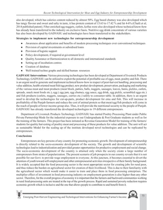 73
Emerging Post-Harvest Engineering and Techological Interventions for Enhancing Farmer's Income
Recent Technological Intervention for Meat and Egg Industry for Entrepreneurship Development
also developed, which has calories content reduced by almost 50%. Egg based chutney was also developed which
has tangy flavour and sweet and salty in taste, it has protein content of 15.63 to 17.42 % and fat 4-6% (Chatli et al,
2014 published patent). Fiber enriched egg nuggets, cutlets, koftas were also developed whose technical know-how
has already been transferred to the industry on exclusive basis. Nutritive egg drink concentrate of various varieties
has also been developed by GADVASU and technologies have been transferred to the stakeholders.
Strategies to implement new technologies for entrepreneurship development
z Awareness about application and benefits of modern processing techniques over conventional techniques
z Provision of capital investments or subsidised loans
z Provision of logistic support
z Policy development, if required at government level
z QualityAssurance or Harmonization to all domestic and international standards
z Setting up of incubation centres
z Creation of database
z Well trained techno graphs and skilled human resources
GADVASU Interventions: Various processing technologies has been developed at Department of livestock Products
Technology, GADVASU can be utilized to exploit the potential of profitable use of eggs, meat, poultry and fish. There
is an urgent need to generate and implement technical know-how in respect of post-harvest handling, processing and
value addition, health oriented meat/fish/egg product, new product development, preservation, packaging and marketing
of the various meat and meat products (meat block, patties, balls, nuggets, sausages, loaves, hams, pickles, cutlets,
spreads, snack meat foods etc.), egg ( egg jam, egg chutney, egg sauce, egg drink, egg pickle, scrambled eggs etc.)
and fish products (cutlets, nuggets, sausages, curries etc.) safely to consumer table. In addition, there is an urgent
need to develop the technologies for cut-up-parts, product development for emu and fish. This will increase in
profitability of the Punjab farmers and reduce the cost of animal protein so that meat/egg/fish products will come in
the reach of people of lower income group also. Thus, it will provide the nutritional security to the people of Punjab.
GADVASU has already transferred the developed technologies to 19 different entrepreneurs.
Department of Livestock Products Technology, GADVASU has started Poultry Processing Plant under Public
Private Partnership Mode for the industrial exposure to our Undergraduate & Post Graduate students as well as for
the training of the farmers. This project has been initiated as Revenue Generation Model for training of the farmers/
students for quality harvesting of poultry meat and processing of these products for value addition. The unit will act
as sustainable Model for the scaling up of the institute developed novel technologies and can be replicated by
entrepreneurs.
Conclusions
Entrepreneurs are key persons of any country for promoting economic growth. Development of entrepreneurship
is directly related to the socio-economic development of the society. The growth and development of scientific
technologies lead to industrialization and provided greater opportunities for productive employment and social change.
The socio-economic development of the country is attained only when the society create a large number of
entrepreneurs from strata of popularization. The present scenario of job prospects in our country reveals that it is not
possible for our Govt. to provide wage employment to everyone. At this juncture, it becomes essential to divert the
attention of youth toward self-employment and other entrepreneurial activities irrespective of their family background.
It is widely accepted that the food processing sector is the most appropriate sector for creating jobs for rural poor,
and thus reduce the burden on agricultural sector for creation of their livelihood. This is due to their familiarity with
the agricultural sector which would make it easier to train and place them in food processing enterprises. The
multiplier effect of investment in food processing industry on employment generation is also higher than any other
sector. Therefore, for the overall progress of economy it is important that the farmers and backward communities working
in rural food-processing units are treated at the top of the growth process. Rapid and sustained poverty reduction requires
economic growth which is inclusive and the one that allows people to contribute to and benefit from it.
 
