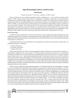 74 Emerging Post-Harvest Engineering and Techological Interventions for Enhancing Farmer's Income
Ashok Kumar
Agro Processing Centres:An Overview
AshokKumar
Punjab Agricultural University, Ludhiana-141004, Punjab
Green revolution was not a sudden development rather a culmination of socio economic processes which
started in 1950s. Human element, land reforms, consolidation of holdings, connectivity, rural electrification,
mechanization in agriculture high yielding varieties and technical support were instrumental in making the green
revolution possible. This transformed India from a food deficient country to a self sufficient nation from 1950’s to
1980’s. In 1980’s, an exponential increase in the production was recorded due to high yielding varieties, availability of
water and technical support. This raised the need for the post harvest management of durables. The scholars
advocated the development of agro based industries as a possible solution to the situation.It is not recent or post-
independence that agro based industry was given importance rather its need dates from pre-independence when
Mahatma Gandhi emphasized on the village based agro industry during India’s independence movement.
Food Processing
Food Processing is considered as a sunrise sector with socio economic impact having large potential for growth,
employment generation for rural poor and reducing the burden on agricultural sector. Since, the farmers are well
acquainted with the agricultural operations and quality indices of the produce they can be easily trained and transformed
from producers to processors.
Food processing involves the transformation of raw ingredients into food or other formsfor economic gain. It is
broadly classified into 3 categories.
1. Primary Processing
2. Secondary Processing
3. Tertiary Processing
Primary processing involves removal of unwanted material and converting the raw material into commodity e.g.
unbranded oil, milled rice, flour, spices, pulses etc. While secondary & tertiary processing involves conversion of
commodity into edible form e.g. processed fruits and vegetables (jams, pickles,curries, gravies etc.), cereals( breakfast
cereals, breads, cakes etc.), and processed dairy(flavored milk, cheese, ghee, butter etc.). In 1980’s an effort to
promote agro industry in India with emphasis on market demand, up-to-date technology and efficient management of
the supply chain was emphasized. Establishment of rural entrepreneurship through suitable agro processing models/
complexes have the potential to increase the farmer’s income, reduce the post-harvest losses, provide employment
thereby causing a reduction in urban pull. Other than these, nutritional security, quality assurance and crop diversification
are added attractions of this initiative.
India’s economy is dependent mainly upon the agriculture. Even though 70-80% of our rural population is engaged
in it, yet the contribution of agriculture based industries in generation of employment in the villages is very less.
Appropriate post-harvest technologies and agro based industries have become an important tool in boosting rural
economy through scientific conservation of food, feed and fibre material. Efficient and appropriate use of agricultural
wastes and by products, development of the rural agro- processing industries is enabling the farmers to sell their
value added products for the economic gain. Appropriate location specific, low cost, post-harvest technologies are
indeed powerful instruments for bringing around a socio-economic upliftment of rural masses. Establishment ofAgro
Processing Complexes (APC) at rural level seems to be a suitable solution as it involves the producer at the grass
root level, leading to nutritional security and their economic gain. APC is a place where more than one crop is
processed and has required facilities for handling, processing and storage of agricultural produce at the village
level.Due to wide variation in the terrain and climatic condition different agro processing models capable of processing
two or more locally produced/ available crops seems to be an appropriate solution.
 