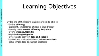 Learning Objectives
By the end of the lecture, students should be able to:
•Define posology
•Explain the importance of dose in drug therapy
•Identify major factors affecting drug dose
•Define therapeutic index
•Explain dosage regimen
•Differentiate between dose and dosage
•Understand basic principles of dose calculations
•Solve simple dose-calculation problems
Dr.
Chinmaya
Mahapatra
I::I::I
CM
Pharma
World
B.
Pharm
1st
Semester
 