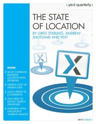 THE STATE
OF LOCATION
BY GREG STERLING, ANDREW
SHOTLAND AND YEXT

INSIDE
MOST COMMON
BUSINESS
LOCATION DATA
PROBLEMS
HIDDEN COST OF
HIDDEN DATA
LOCAL SPEND VS.
E-COMMERCE
YOU NEED TO
KNOW: SEARCH
STRATEGIES
INTERVIEW WITH
GROUPON’S
ANDREW MASON
2013 / ISSUE 1

 