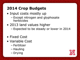 2014 Crop Budgets
• Input costs mostly up
– Except nitrogen and glyphosate
herbicides
• 2013 land values higher
– Expected to be steady or lower in 2014
• Fixed Cost
• Variable Cost
– Fertilizer
– Hauling
– Drying
 