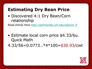 Estimating Dry Bean Price
• Discovered 4:1 Dry Bean/Corn
relationship
Read Article Here http://panhandle.unl.edu/agecon_6
• Estimate local corn price $4.33/bu.
Quick Math
4.33/56=0.0773…*4*100=$30.93/cwt
 