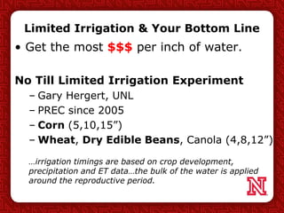 Limited Irrigation & Your Bottom Line
• Get the most $$$ per inch of water.
No Till Limited Irrigation Experiment
– Gary Hergert, UNL
– PREC since 2005
– Corn (5,10,15”)
– Wheat, Dry Edible Beans, Canola (4,8,12”)
…irrigation timings are based on crop development,
precipitation and ET data…the bulk of the water is applied
around the reproductive period.
 
