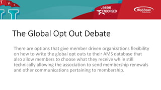 The Global Opt Out Debate
There are options that give member driven organizations flexibility
on how to write the global opt outs to their AMS database that
also allow members to choose what they receive while still
technically allowing the association to send membership renewals
and other communications pertaining to membership.
 