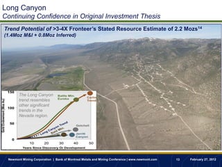 Long Canyon
Continuing Confidence in Original Investment Thesis
Trend Potential of >3-4X Fronteer’s Stated Resource Estimate of 2.2 Mozs14
(1.4Moz M&I + 0.8Moz Inferred)




       The Long Canyon
       trend resembles
       other significant
       trends in the
       Nevada region.




 Newmont Mining Corporation | Bank of Montreal Metals and Mining Conference | www.newmont.com   13   February 27, 2012
 