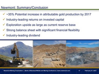 Newmont: Summary/Conclusion

 ~35% Potential increase in attributable gold production by 2017
 Industry-leading returns on invested capital
 Exploration upside as large as current reserve base
 Strong balance sheet with significant financial flexibility
 Industry-leading dividend




 Newmont Mining Corporation | Bank of Montreal Metals and Mining Conference | www.newmont.com   17   February 27, 2012
 