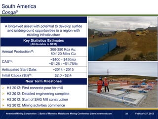 South America
Conga9
                    Project Description
  A long-lived asset with potential to develop sulfide
   and underground opportunities in a region with
                 existing infrastructure
                 Key Statistics Estimates
                       (Attributable to NEM)

                                        300-350 Koz Au;
Annual Production15:
                                        80-120 Mlbs Cu
                                        ~$400 - $450/oz
CAS15:
                                       ~$1.25 - ~$1.75/lb
Anticipated Start Date:                   ~2014 - 2015
Initial Capex ($B)16:                       $2.0 - $2.4
                   Near Term Milestones
 H1 2012: First concrete pour for mill
 H2 2012: Detailed engineering complete
 H2 2012: Start of SAG Mill construction
 H2 2012: Mining activities commence

  Newmont Mining Corporation | Bank of Montreal Metals and Mining Conference | www.newmont.com   30   February 27, 2012
 