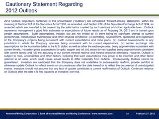Cautionary Statement Regarding
 2012 Outlook
2012 Outlook projections contained in this presentation (“Outlook”) are considered “forward-looking statements” within the
meaning of Section 27A of the Securities Act of 1933, as amended, and Section 21E of the Securities Exchange Act of 1934, as
amended which are intended to be covered by the safe harbor created by such sections and other applicable laws. Outlook
represents management‟s good faith estimates or expectations of future results as of February 24, 2012 and is based upon
certain assumptions. Such assumptions, include, but are not limited to: (i) there being no significant change to current
geotechnical, metallurgical, hydrological and other physical conditions; (ii) permitting, development, operations and expansion
of the Company‟s projects being consistent with current expectations and mine plans; (iii) political developments in any
jurisdiction in which the Company operates being consistent with its current expectations; (iv) certain exchange rate
assumptions for the Australian dollar to the U.S. dollar, as well as other the exchange rates, being approximately consistent with
current levels; (v) certain price assumptions for gold, copper and oil; (vi) prices for key supplies being approximately consistent
with current levels; and (vii) the accuracy of our current mineral reserve and mineral resource estimates. However, Outlook is
subject to risks, uncertainties and other factors, including that such assumptions may prove to be incorrect and other factor
referred to on slide, which could cause actual results to differ materially from Outlook. Consequently, Outlook cannot be
guaranteed. Investors are cautioned that the Company does not undertake to subsequently reaffirm, provide comfort or
otherwise update Outlook to reflect events or circumstances after the date hereof or to reflect the occurrence of unanticipated
events. Investors should not assume that any lack of update constitutes a current reaffirmation of Outlook. Continued reliance
on Outlook after the date it is first issued is at investors' own risk.




 Newmont Mining Corporation | Bank of Montreal Metals and Mining Conference | www.newmont.com              34      February 27, 2012
 