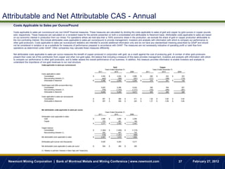 Attributable and Net Attributable CAS - Annual
    Costs Applicable to Sales per Ounce/Pound

    Costs applicable to sales per ounce/pound are non-GAAP financial measures. These measures are calculated by dividing the costs applicable to sales of gold and copper by gold ounces or copper pounds
    sold, respectively. These measures are calculated on a consistent basis for the periods presented on both a consolidated and attributable to Newmont basis. Attributable costs applicable to sales are based
    on our economic interest in production from our mines. For operations where we hold less than a 100% economic share in the production, we exclude the share of gold or copper production attributable to
    the non-controlling interest. We include attributable costs applicable to sales per ounce/pound to provide management, investors and analysts with information with which to compare our performance to
    other gold producers. Costs applicable to sales per ounce/pound statistics are intended to provide additional information only and do not have any standardized meaning prescribed by GAAP and should
    not be considered in isolation or as a substitute for measures of performance prepared in accordance with GAAP. The measures are not necessarily indicative of operating profit or cash flow from
    operations as determined under GAAP. Other companies may calculate these measures differently.

    Net attributable costs applicable to sales per ounce measures the benefit of copper produced in conjunction with gold, as a credit against the cost of producing gold. A number of other gold producers
    present their costs net of the contribution from copper and other non-gold sales. We believe that including a measure of this basis provides management, investors and analysts with information with which
    to compare our performance to other gold producers, and to better assess the overall performance of our business. In addition, this measure provides information to enable investors and analysts to
    understand the importance of non-gold revenues to our cost structure.
                                 Costs applicable to sales per ounce/pound
                                                                                                                          Gold                                             Copper
                                                                                                                Years Ended December 31,                           Years Ended December 31,
                                                                                                       2011                2010            2009             2011              2010            2009
                                 Costs applicable to sales:
                                    Consolidated                                                   $     3,440      $         3,054    $     2,685      $       450    $           430    $       323
                                    Noncontrolling interests (1)                                          (442)                (395)          (391)            (171)              (169)          (174)
                                    Attributable to Newmont                                        $     2,998      $         2,659    $     2,294      $       279    $           261    $       149

                                 Gold/Copper sold (000 ounces/million lbs):
                                    Consolidated                                                         5,820                6,296           6,534             356                539            507
                                    Noncontrolling interests (1)                                          (795)              (1,043)         (1,317)           (153)              (246)          (281)
                                    Attributable to Newmont                                              5,025                5,253           5,217             203                293            226

                                 Costs applicable to sales per ounce/pound:
                                    Consolidated                                                   $          591   $          485     $          411   $      1.26    $          0.80    $      0.64
                                    Attributable to Newmont                                        $          597   $          506     $          440   $      1.37    $          0.89    $      0.66




                                 Net attributable costs applicable to sales per ounce
                                                                                                                Years Ended December 31,
                                                                                                       2011                2010            2009
                                 Attributable costs applicable to sales:
                                     Gold                                                          $     2,998      $         2,659    $     2,294
                                     Copper                                                                279                  261            149
                                                                                                   $     3,277      $         2,920    $     2,443

                                 Copper revenue:
                                    Consolidated                                                   $     (1,262)    $        (1,848)   $     (1,319)
                                    Noncontrolling interests (1)                                            542                 847             730
                                                                                                           (720)             (1,001)           (589)
                                 Net attributable costs applicable to sales                        $      2,557     $         1,919    $      1,854

                                 Attributable gold ounces sold (thousands)                               5,025                5,253          5,217

                                 Net attributable costs applicable to sales per ounce              $          509   $          365     $          356

                                 (1) Relates to partners' interests in Batu Hijau and Yanacocha.




 Newmont Mining Corporation | Bank of Montreal Metals and Mining Conference | www.newmont.com                                                                                                 37         February 27, 2012
 