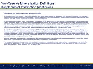 Non-Reserve Mineralization Definitions
Supplemental Information (continued)
  Defined terms and Statement Regarding Reserves and NRM:

  Ian Douglas, Newmont‟s Group Executive of Reserves and Geostatistics, is the qualified person responsible for the preparation of the reserve and NRM estimates in this presentation.
  The reserves disclosed in this presentation have been prepared in compliance with Industry Guide 7 published by the SEC. Investors are encouraged to read the footnotes to the tables
  included on slides 38-43, as well as the definitions and cautionary statements included herein.

  As used in this presentation, the term “reserve” means that part of a mineral deposit that can be economically and legally extracted or produced at the time of the reserve determination.
  The term “economically,” as used in this definition, means that profitable extraction or production has been established or analytically demonstrated in a full feasibility study to be viable
  and justifiable under reasonable investment and market assumptions. The term “legally,” as used in this definition, does not imply that all permits needed for mining and processing have
  been obtained or that other legal issues have been completely resolved. However, for a reserve to exist, Newmont must have a justifiable expectation, based on applicable laws and
  regulations, that issuance of permits or resolution of legal issues necessary for mining and processing at a particular deposit will be accomplished in the ordinary course and in a
  timeframe consistent with Newmont‟s current mine plans. Reserves in this presentation may be aggregated from the Proven and Probable classes.

  As used in this presentation, the term ”non-reserve mineralization” or “NRM” refers to Measured, Indicated and/or Inferred materials, which are exclusive of reserves. Newmont has
  determined that such NRM would be substantively the same as those prepared using the Guidelines established by the Society of Mining, Metallurgy and Exploration and defined as
  Resources. Estimates of NRM are subject to further exploration and development, are subject to additional risks, and no assurance can be given that they will eventually convert to
  future mineral reserves of the Company. In addition, our current or future reserves and exploration and development projects may not result in new mineral producing operations. Even
  if significant mineralization is discovered and converted to reserves, it will likely take many years from the initial phases of exploration to development and ultimately to production, during
  which time the economic feasibility of production may change.

  Additionally, references to “attributable ounces,” “attributable pounds” and “attributable mineralization” in this presentation are intended to mean that portion of gold or copper produced,
  sold or included in Proven and Probable reserves or NRM that is attributable to our ownership or economic interest.

  For a description of the key assumptions, parameters and methods used to estimate mineral reserves and mineralized material, as well as a general discussion of the extent to which
  the estimates may be affected by any known environmental, permitting, legal, title, taxation, socio-political, marketing or other relevant factors, please see Newmont‟s most recent
  Annual Report on Form 10-K, filed on February 24, 2012, and other SEC filings.




 Newmont Mining Corporation | Bank of Montreal Metals and Mining Conference | www.newmont.com                                                                  46            February 27, 2012
 