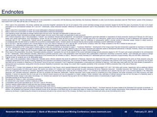 Endnotes
Investors are encouraged to read the information contained in this presentation in conjunction with the following notes footnotes, the Cautionary Statement on slide 2 and the factors described under the “Risk Factors” section of the Company’s
most recent Form 10-K, filed with the SEC on February 24, 2012.

1.    When used in this presentation, the phrase “potential new production targeted” represents the sum for all projects of the current estimated average annual production targets for the first five years of production for each such project
      anticipated to be commissioned between 2011 and 2017. Additionally, unless otherwise indicated, references to potential production used in this presentation mean that portion that is attributable to Newmont‟s ownership or economic
      interest.
2.    Refer to slide 35 for reconciliation to GAAP net income attributable to Newmont stockholders.
3.    Refer to slide 35 for reconciliation to GAAP net income attributable to Newmont stockholders.
4.    Gold operating margin calculated as average realized gold price per ounce, less gold cost applicable to sales per ounce.
5.    Copper operating margin calculated as average realized copper price per pound, less copper cost applicable to sales per pound.
6.    2012 Outlook projections used in this presentation (“Outlook”) are considered “forward-looking statements” and represents management‟s good faith estimates or expectations of future production results as of February 24, 2012 and is
      based upon certain assumptions. Such assumptions, include, but are not limited to those set forth on slides 3, 5 and 21, including gold price of $1,500/ounce, copper price of $3.50/pound, oil price of $90/barrel and Australian dollar
      exchange rate of 1.00. Consequently, Outlook cannot be guaranteed. Investors are cautioned that the Company does not undertake to subsequently reaffirm, provide comfort or otherwise update Outlook to reflect events or
      circumstances after the date hereof or to reflect the occurrence of unanticipated events. Investors should not assume that any lack of update constitutes a current reaffirmation of Outlook.
7.    As of 12/31/2011. See the Company‟s 2011 Annual Report on Form 10-K, filed on February 24, 2012, with the SEC, as well as the Company‟s other SEC filings, available on the SEC's website at www.sec.gov.
8.    Newmont‟s 2011 attributable gold production was 5,185Koz. 2011 attributable copper production was 206 Mlbs.
9.    The future development of the Conga project remains subject to risks and uncertainties as disclosed on page 2 – “Cautionary Statement.” Development of the Conga project has been temporarily suspended as disclosed on November
      30, 2011. Should the Company be unable to continue with the current development plan at Conga, Newmont may in the future reprioritize and reallocate capital to development alternatives in Nevada, Australia, Ghana, and Indonesia.
      See Cautionary Note on page 2 and the Company‟s related news release dated 11/30/11 and the Cautionary Statement on slide 2 of this presentation.
10.   When used in this presentation, the phrase “forecasted potential production” represents the sum for all projects of the current estimated average annual production targets for 2017 for each such project anticipated to be commissioned
      by 2017. Additionally, unless otherwise indicated, references to potential production used in this presentation mean that portion that is attributable to Newmont's ownership or economic interest. Such estimates are subject to change
      based upon risks, future events and potential modifications to the business plan as indicated on slide 2. Newmont currently forecasts 2017 attributable gold and copper production of approximately 7Moz and 400 Mlbs, respectively.
11.   Figures shown for projects are on an attributable basis.
12.   “NRM” used in this presentation refers to Measured, Indicated and/or Inferred materials that would be additional to Reserves. Newmont has determined that such NRM would be substantively the same as those prepared using the
      Guidelines established by the Society of Mining, Metallurgy and Exploration and defined as Resources. The conversion of NRM to Reserves is subject to substantive risks inherent in the mining industry, and no assurance can be given
      that NRM will be converted to Reserves or of the timing or terms of any such conversion. Even if significant mineralization is discovered and converted to reserves, it will likely take many years from the initial phases of exploration to
      development and to production, during which time the economic feasibility of production may change. As a result, there is greater uncertainty of the conversion of NRM to production than in the case of Reserves.
13.   As of 12/31/2011.
14.   In January 2011, Fronteer Gold released an interim resource estimate for Long Canyon, which reported Measured and Indicated resources of approximately 0.071 and 1.324 million gold ounces, respectively, and an additional Inferred
      resource of approximately 0.8 million gold ounces. We caution and advise U.S. investors that Fronteer Gold provided its public disclosures the terms "Measured resources", “Indicated resources” and "Inferred resource.” While these
      terms are recognized and required by Canadian regulations, these terms are not defined terms under the SEC‟s Industry Guide 7. U.S. Investors are cautioned not to assume that any part or all of mineral deposits in the "Measured
      resources” and “Indicated resources" categories will ever be converted into Reserves. Additionally, "Inferred resources" have a great amount of uncertainty as to their existence, and great uncertainty as to their economic and legal
      feasibility. It cannot be assumed that all or any part of an inferred mineral resource will ever be upgraded to a higher category. Under Canadian rules, estimates of Inferred resources may not form the basis of a feasibility study or
      prefeasibility studies, except in rare cases. Accordingly, U.S. Investors are cautioned not to assume that any part or all of an Inferred resource exists or is economically or legally minable.
15.   Estimated average for the first full five years.
16.   Not adjusted for inflation or other cost pressure estimates.
17.   No ounces from Long Canyon currently in reserves or NRM.
18.   Consolidated cash & cash equivalents as of 12/31/2011 was $1.760 billion.
19.   Revolver capacity reflects letters of credit and short term working capital draws.
20.   Assumes current metals prices and maintaining investment grade credit metrics.
21.   Newmont has established a gold price-linked dividend policy that serves as a non-binding guideline for Newmont‟s Board of Directors (the “Board”). The Board reserves all powers related to the declaration and payment of dividends. In
      addition, the declaration and payment of future dividends remain at the discretion of the Board and will be determined based on Newmont‟s financial results, cash and liquidity requirements, future prospects and other factors deemed
      relevant by the Board. In determining the dividend to be declared and paid on the common stock of the Company, the Board may revise or terminate such policy at any time without prior notice.




      Newmont Mining Corporation | Bank of Montreal Metals and Mining Conference | www.newmont.com                                                                                                   48              February 27, 2012
 