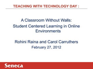 TEACHING WITH TECHNOLOGY DAY :


    A Classroom Without Walls:
Student Centered Learning in Online
           Environments

Rohini Raina and Carol Carruthers
         February 27, 2012
 