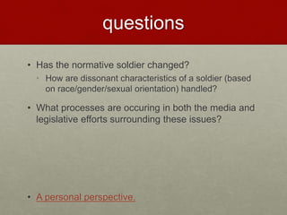 questions
• Has the normative soldier changed?
• How are dissonant characteristics of a soldier (based
on race/gender/sexual orientation) handled?
• What processes are occuring in both the media and
legislative efforts surrounding these issues?
• A personal perspective.
 