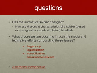 questions
• Has the normative soldier changed?
• How are dissonant characteristics of a soldier (based
on race/gender/sexual orientation) handled?
• What processes are occuring in both the media and
legislative efforts surrounding these issues?
• A personal perspective.
• hegemony
• legitimization
• normatization
• social constructivism
 