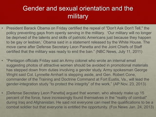 Gender and sexual orientation and the
military
• President Barack Obama on Friday certified the repeal of "Don't Ask Don't Tell," the
policy preventing gays from openly serving in the military. ‘Our military will no longer
be deprived of the talents and skills of patriotic Americans just because they happen
to be gay or lesbian,’ Obama said in a statement released by the White House. The
move came after Defense Secretary Leon Panetta and the Joint Chiefs of Staff
certified that the military was ready to end the ban.” (NBC News, July 11, 2011)
• “Pentagon officials Friday said an Army colonel who wrote an internal email
suggesting photos of attractive women should be avoided in promotional materials
has stepped down from duties involving a gender study. Army spokesman George
Wright said Col. Lynnette Arnhart is stepping aside, and Gen. Robert Cone,
commander of the Training and Doctrine Command at Fort Eustis, Va., will lead the
gender-integration study “to protect the integrity” of the work.” (AP Nov. 23, 2013)
• [Defense Secretary Leon Panetta] argued that women, who already make up 15
percent of the force, have increasingly found themselves in the "reality of combat"
during Iraq and Afghanistan. He said not everyone can meet the qualifications to be a
combat soldier but that everyone is entitled the opportunity. (Fox News Jan. 24, 2013)
 