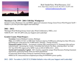 Rich VanderVeen, Wind Resource, LLC
                                               414 E. Main Street, Suite B, Lowell, MI 49331; 616.897.1305
                                                           rich@windresourcellc.com




Mackinaw City 1999 - 2001 COD Bay Windpower
•Emmet County, Mackinaw City and MPSC approved Consumers Energy Green Power Pilot Program Tariff +
Thanks to you who provided support and leadership!

2001 – 2012:
•Michigan Wind Working Group, Great Lakes Wind Collaborative, NREL, et al.
•2008 PA 295 = MI 10% RPS with your Support and Leadership!

Gratiot County Wind Project –
     •Location: Gratiot/Midland Counties, Michigan
     •Size: 212.8 MW (133 GE 1.6 MW XLE Turbines) sited on 35,000 acres utilizing less than 300 acres;
     generating new clean power for 55,000 homes, annually = Energy Security.
     •Financial Capital: $450M + Investment; creating 200 Construction & 10 Permanent Jobs and new
     industrial park; increasing the County, Townships and Schools Tax Base, reducing others’ tax load.
     •20 Year DTE PPA Approved by MPSC locks in $94.43/MWh 2012 – 2032.
     •Social and Community Capital: 250+ Families signed the unique Wind Resource Pooling Easement
     Agreements, protecting family farms for future generations.
     •Countywide Wind Energy Zoning & Unanimous Permit Approvals.
     •MISO & ITC Interconnection completed providing 99.9999999% power quality.

2012 – 2025: November 6, 2012 25 X 25 Ballot Initiative wins with your Support and Leadership!
 