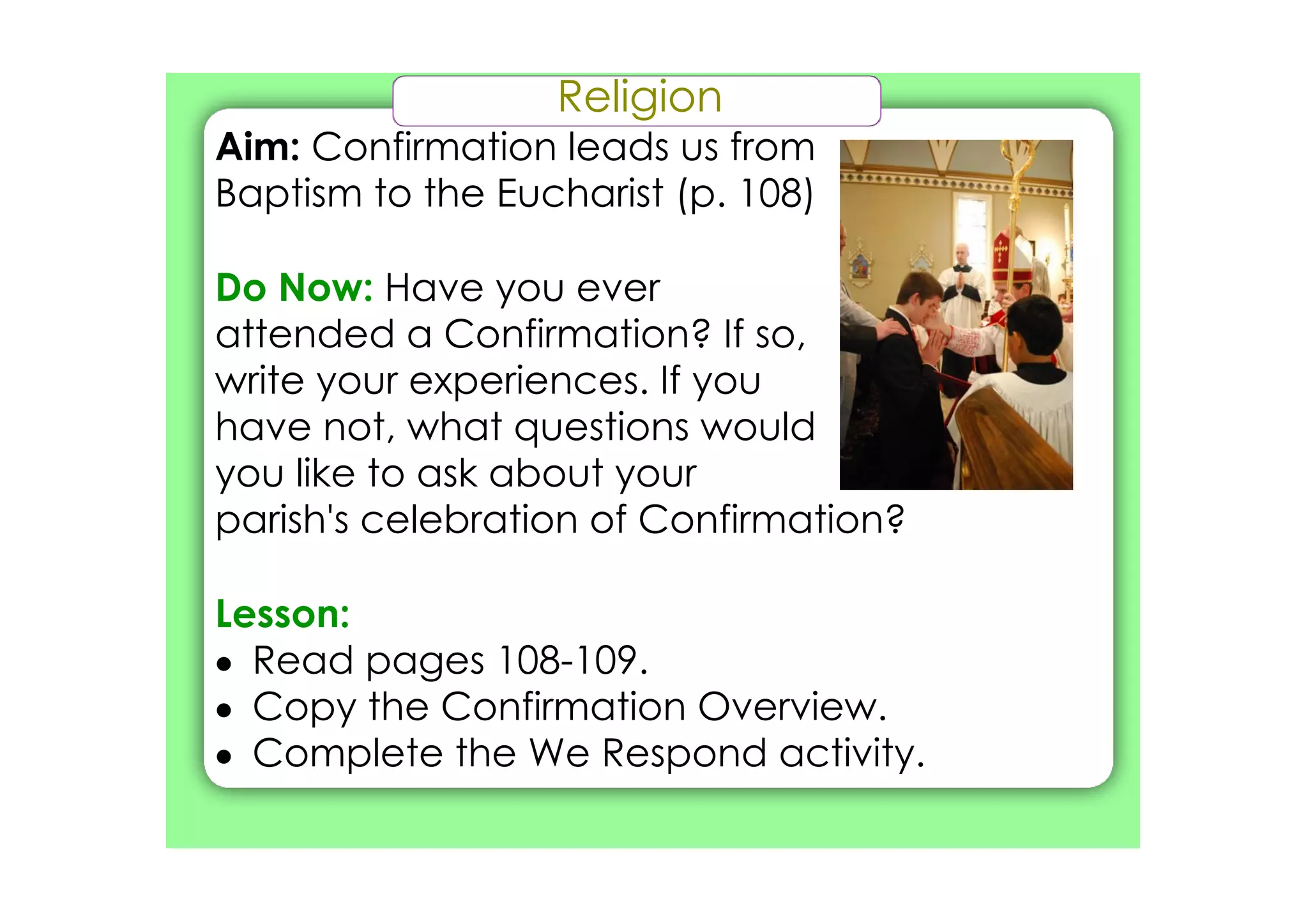 Religion
Aim: Confirmation leads us from
Baptism to the Eucharist (p. 108)

Do Now: Have you ever
attended a Confirmation? If so,
write your experiences. If you
have not, what questions would
you like to ask about your
parish's celebration of Confirmation?

Lesson:
• Read pages 108­109.
• Copy the Confirmation Overview.
• Complete the We Respond activity.
 