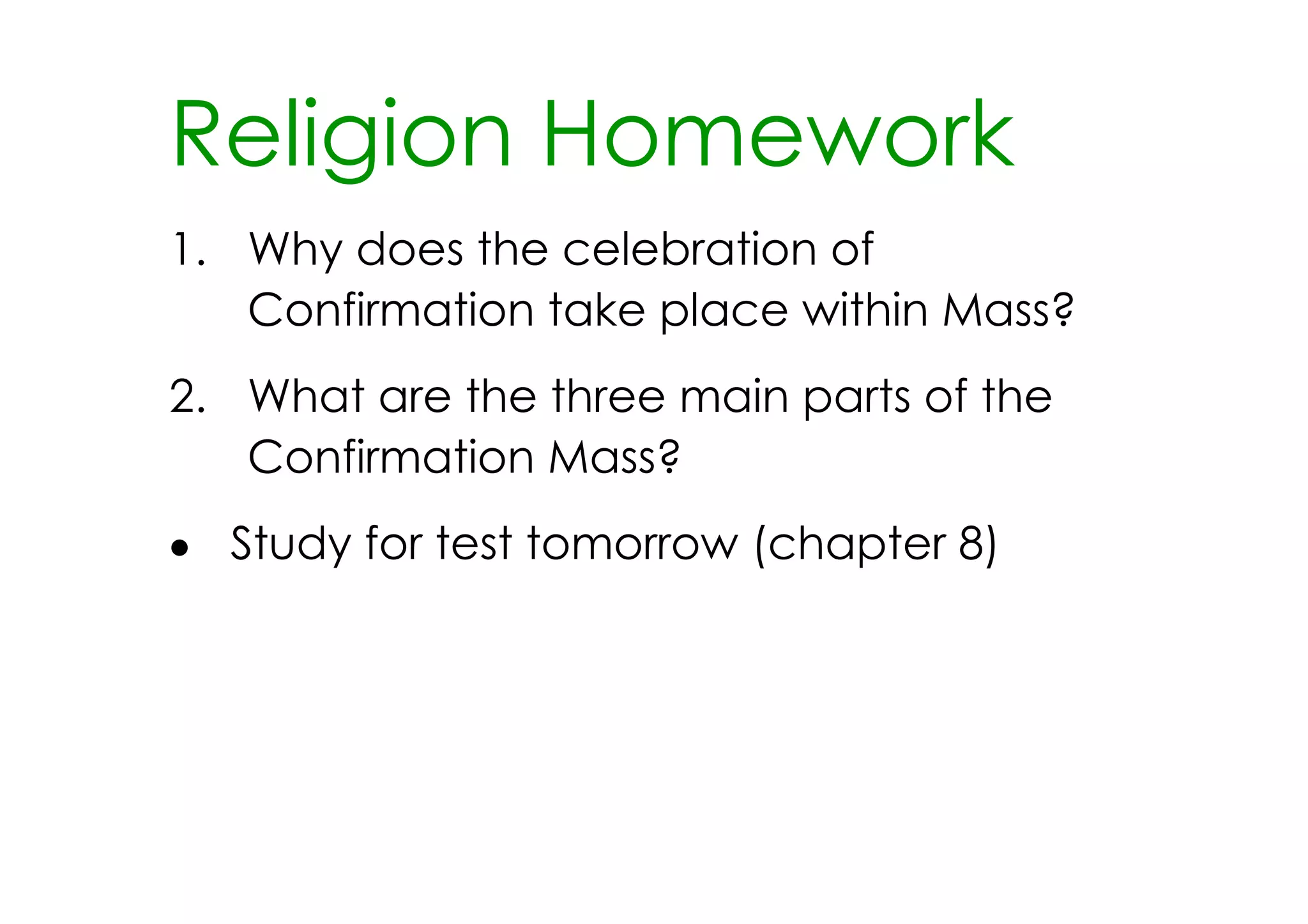 Religion Homework
1. Why does the celebration of
   Confirmation take place within Mass?
2. What are the three main parts of the
   Confirmation Mass?
• Study for test tomorrow (chapter 8)
 