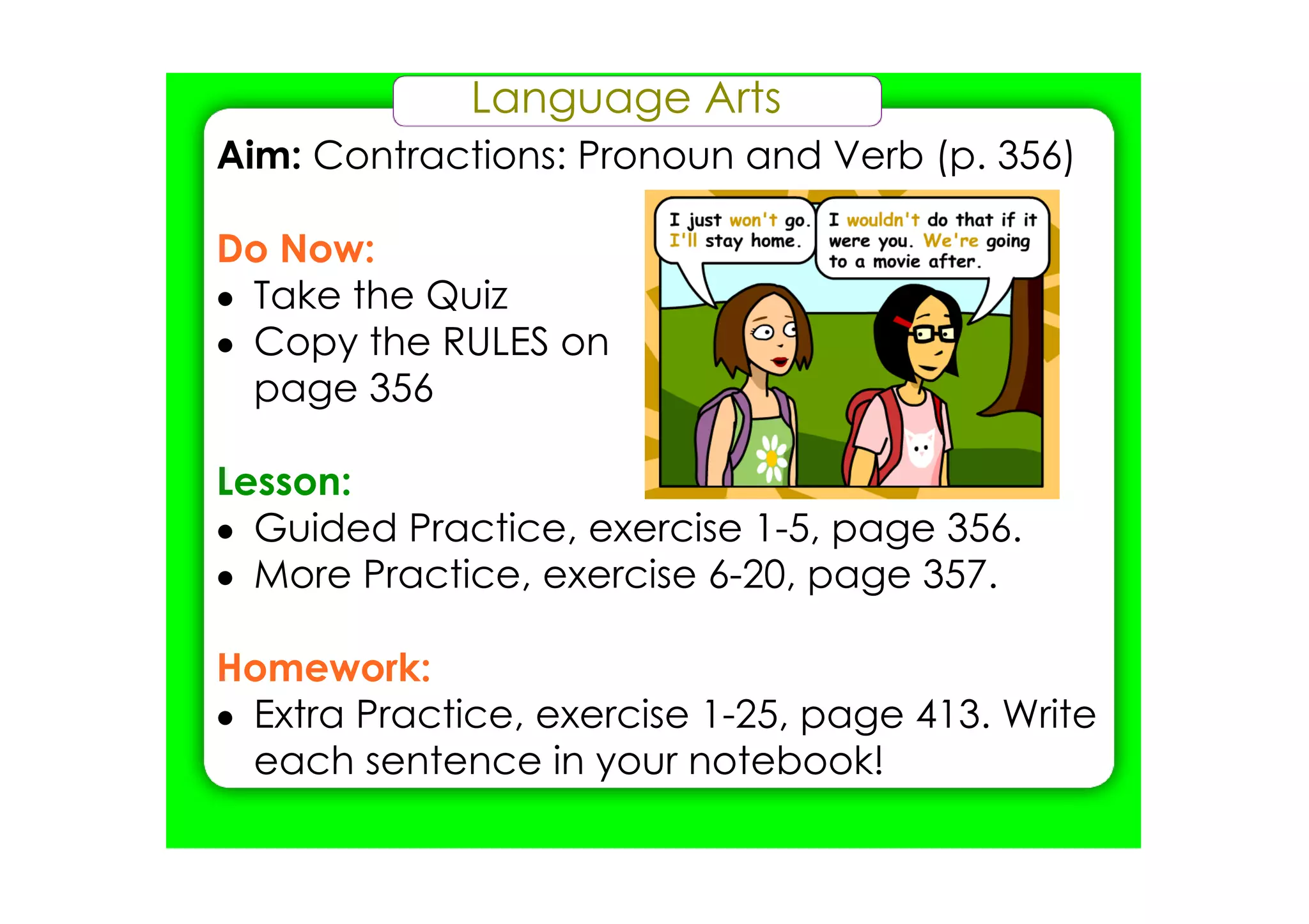 Language Arts
Aim: Contractions: Pronoun and Verb (p. 356)

Do Now:
• Take the Quiz
• Copy the RULES on
  page 356

Lesson:
• Guided Practice, exercise 1­5, page 356.
• More Practice, exercise 6­20, page 357.

Homework:
• Extra Practice, exercise 1­25, page 413. Write
  each sentence in your notebook!
 