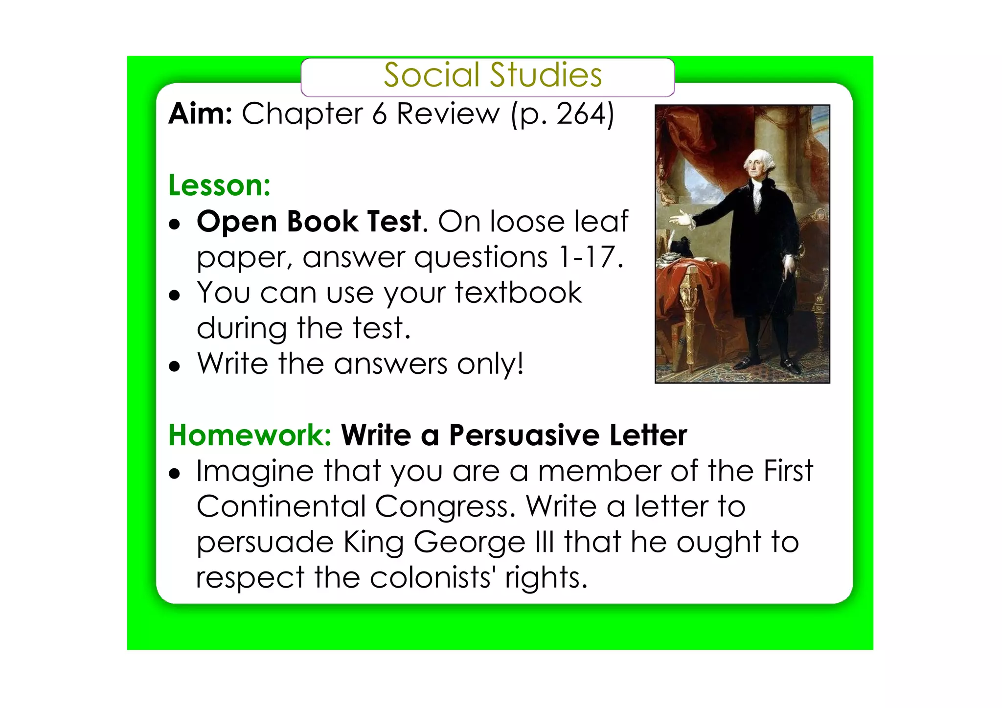 Social Studies
Aim: Chapter 6 Review (p. 264)

Lesson:
• Open Book Test. On loose leaf
  paper, answer questions 1­17.
• You can use your textbook
  during the test.
• Write the answers only!

Homework: Write a Persuasive Letter
• Imagine that you are a member of the First
  Continental Congress. Write a letter to
  persuade King George III that he ought to
  respect the colonists' rights.
 