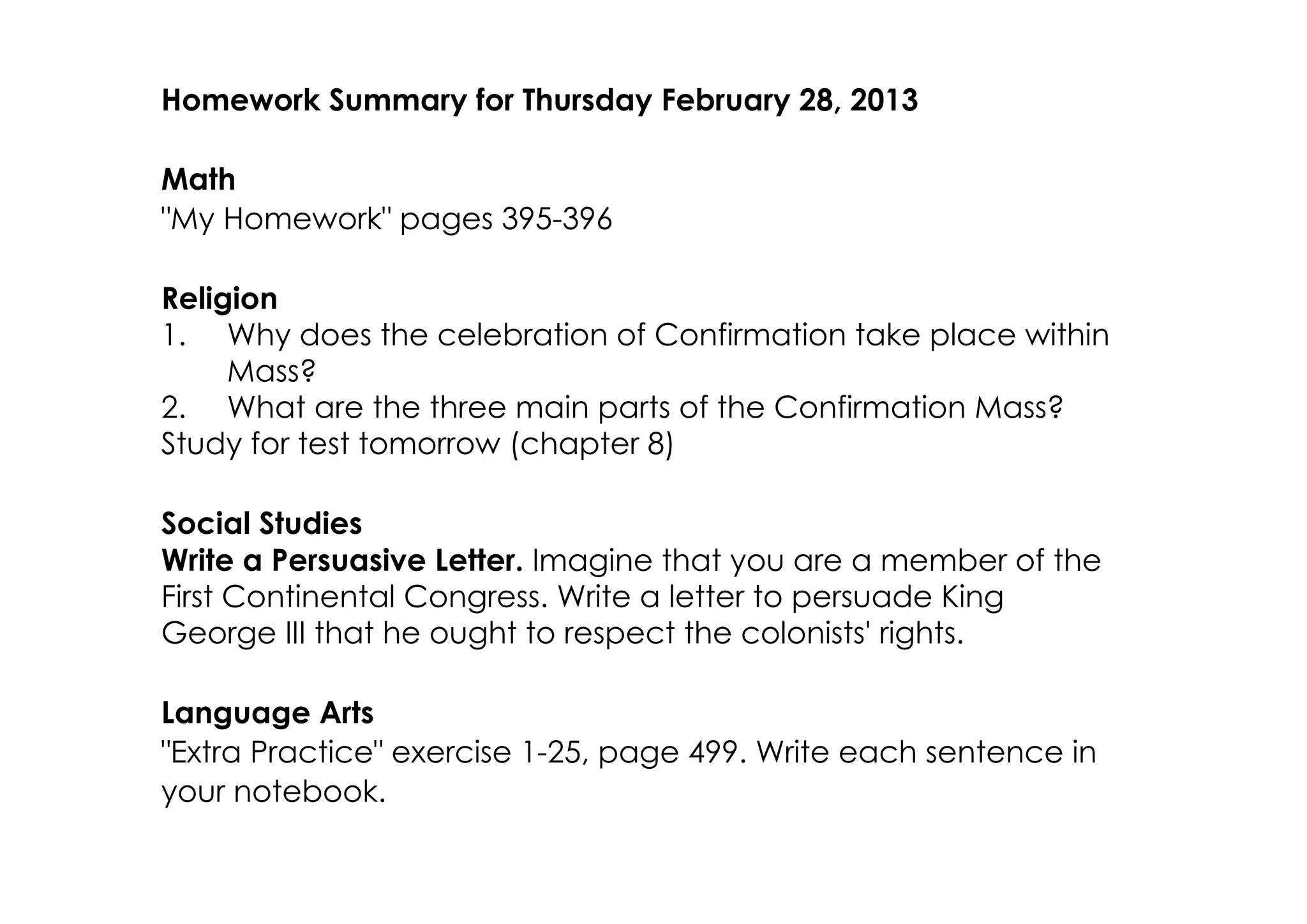 Homework Summary for Thursday February 28, 2013

Math
"My Homework" pages 395­396

Religion
1. Why does the celebration of Confirmation take place within
     Mass?
2. What are the three main parts of the Confirmation Mass?
Study for test tomorrow (chapter 8)

Social Studies
Write a Persuasive Letter. Imagine that you are a member of the
First Continental Congress. Write a letter to persuade King
George III that he ought to respect the colonists' rights.

Language Arts
"Extra Practice" exercise 1­25, page 499. Write each sentence in
your notebook.
 