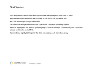 © comScore, Inc. Proprietary.
First Version
Java Map-Reduce application which processes pre-aggregated data from 92 days
Map reads the data and emits each cookie as the key of the key value pair
All 130B records go though the shuffle
Each Reducer will get all the data for a particular campaign sorted by cookie
Reducer aggregates the data by grouping key ( Client / Campaign / Population ) and calculates
unique cookies for period 1-92
Volume Grew rapidly to the point the daily processing took more than a day
 