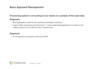 © comScore, Inc. Proprietary.
Basic Approach Retrospective
Processing speed is not scaling to our needs on a sample of the input data
Diagnosis
Most aggregations could not take significant advantage of combiners.
Large shuffles caused poor job performance. In some cases large aggregations ran slower on the
Hadoop cluster due to shuffle and skew in data for keys.
Diagnosis
A new approach is required to reduce the shuffle
 