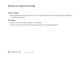 © comScore, Inc. Proprietary.
Solution to reduce the shuffle
The Problem:
Most aggregations within comScore can not take advantage of combiners, leading to large shuffles and
job performance issues
The Idea:
Partition and sort the data by cookie on a daily basis
Create a custom InputFormat to merge daily partitions for monthly aggregations
 