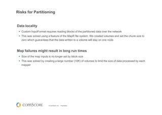 © comScore, Inc. Proprietary.
Risks for Partitioning
Data locality
Custom InputFormat requires reading blocks of the partitioned data over the network
This was solved using a feature of the MapR file system. We created volumes and set the chunk size to
zero which guarantees that the data written to a volume will stay on one node
Map failures might result in long run times
Size of the map inputs is no longer set by block size
This was solved by creating a large number (10K) of volumes to limit the size of data processed by each
mapper
 
