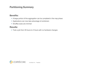 © comScore, Inc. Proprietary.
Partitioning Summary
Benefits:
A large portion of the aggregation can be completed in the map phase
Applications can now take advantage of combiners
Shuffles sizes are minimal
Results:
Took a job from 35 hours to 3 hours with no hardware changes
 