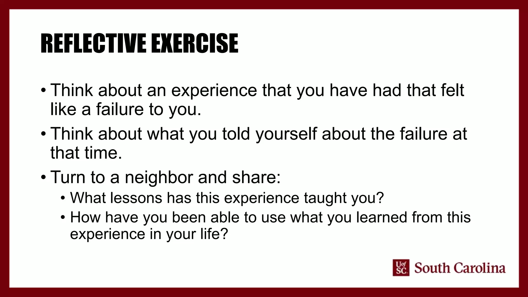 REFLECTIVE EXERCISE
• Think about an experience that you have had that felt
like a failure to you.
• Think about what you told yourself about the failure at
that time.
• Turn to a neighbor and share:
• What lessons has this experience taught you?
• How have you been able to use what you learned from this
experience in your life?
 