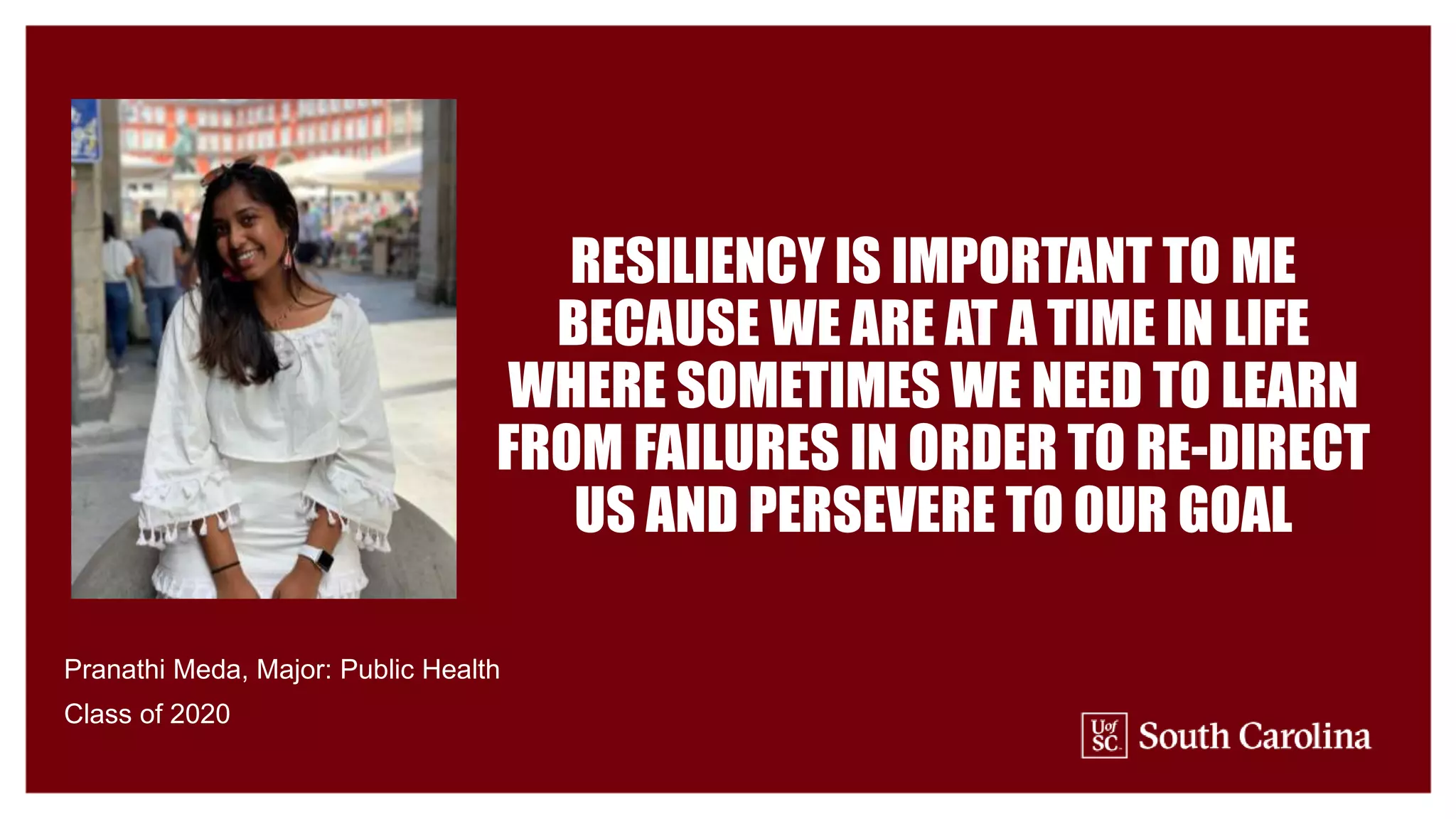 RESILIENCY IS IMPORTANT TO ME
BECAUSE WE ARE AT A TIME IN LIFE
WHERE SOMETIMES WE NEED TO LEARN
FROM FAILURES IN ORDER TO RE-DIRECT
US AND PERSEVERE TO OUR GOAL
Pranathi Meda, Major: Public Health
Class of 2020
 