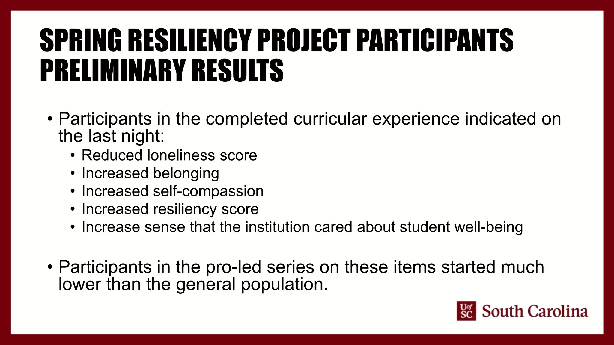 SPRING RESILIENCY PROJECT PARTICIPANTS
PRELIMINARY RESULTS
• Participants in the completed curricular experience indicated on
the last night:
• Reduced loneliness score
• Increased belonging
• Increased self-compassion
• Increased resiliency score
• Increase sense that the institution cared about student well-being
• Participants in the pro-led series on these items started much
lower than the general population.
 