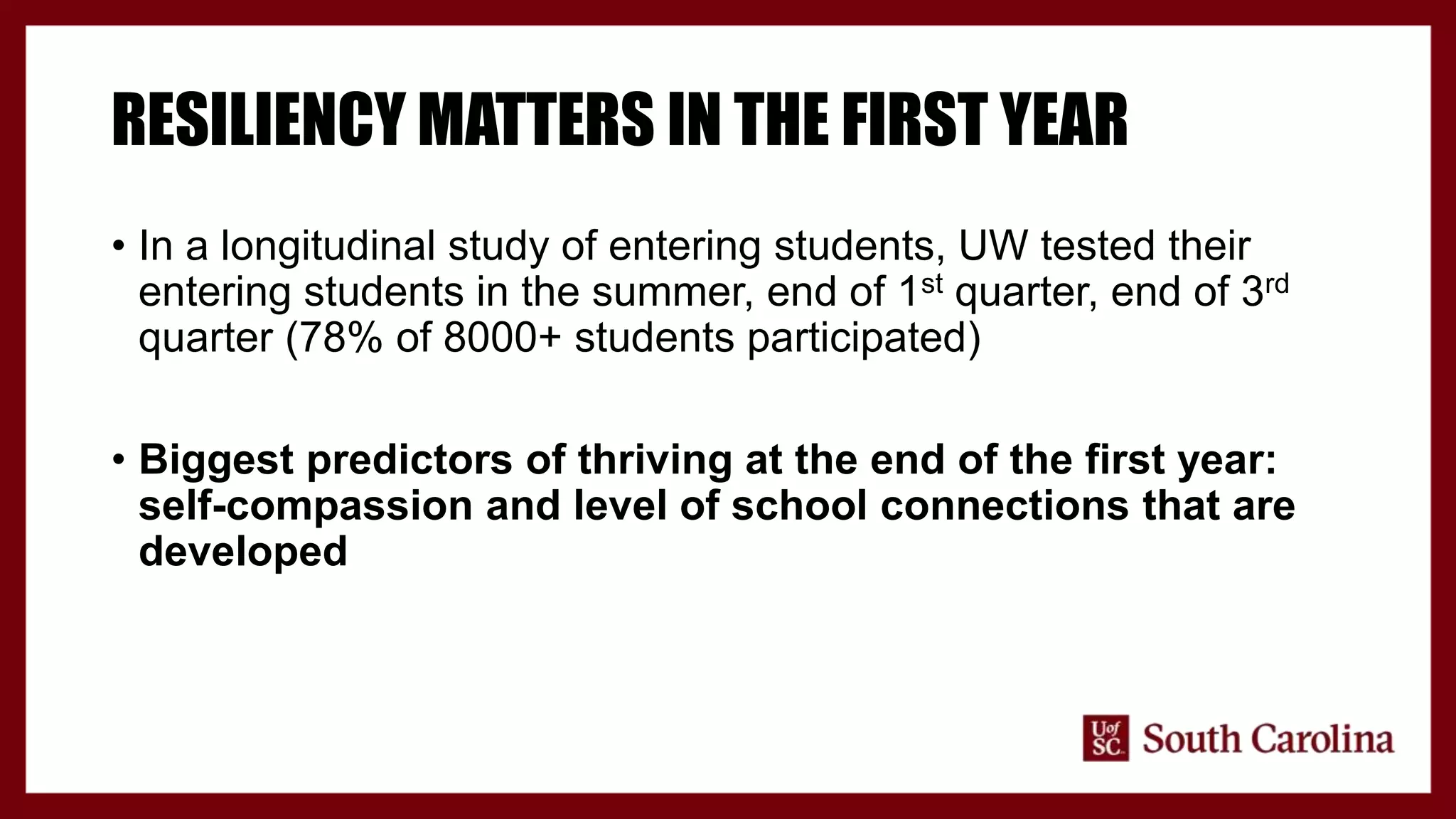 RESILIENCY MATTERS IN THE FIRST YEAR
• In a longitudinal study of entering students, UW tested their
entering students in the summer, end of 1st quarter, end of 3rd
quarter (78% of 8000+ students participated)
• Biggest predictors of thriving at the end of the first year:
self-compassion and level of school connections that are
developed
 